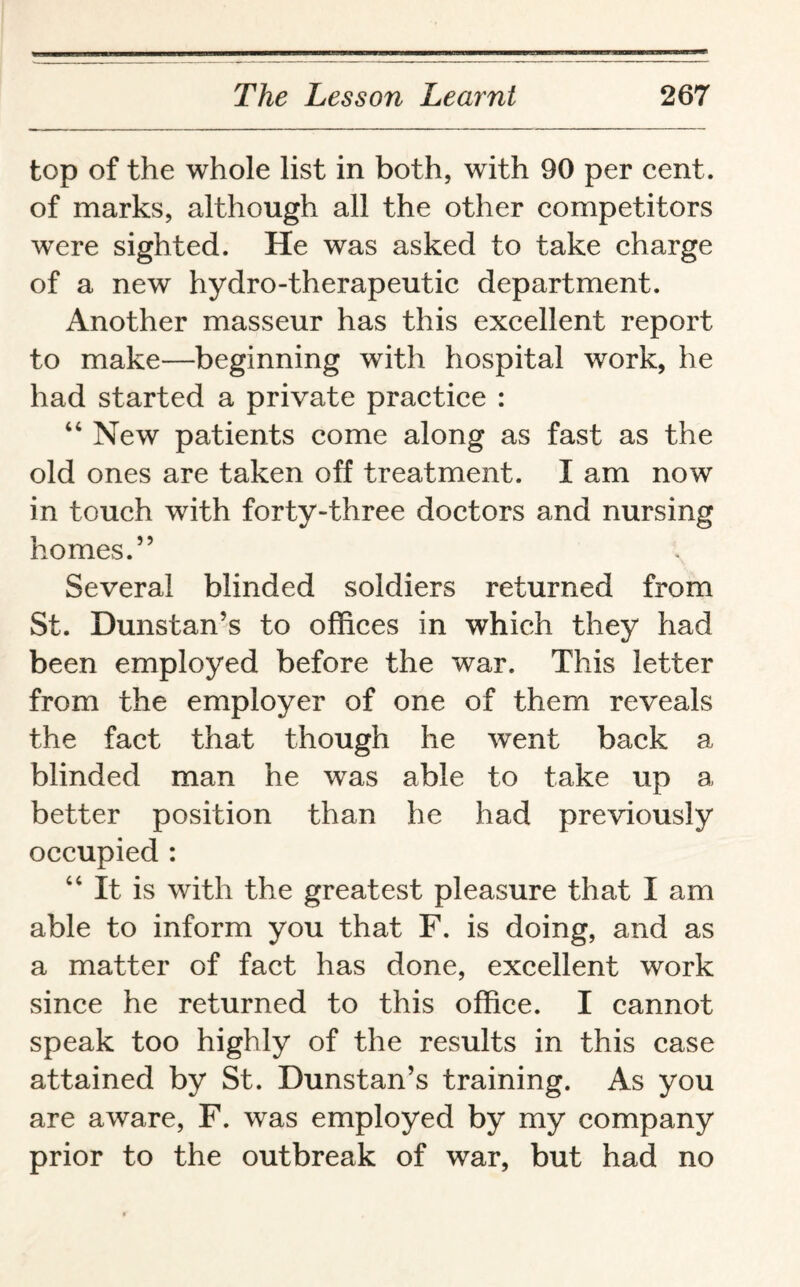 top of the whole list in both, with 90 per cent, of marks, although all the other competitors wrere sighted. He was asked to take charge of a new hydro-therapeutic department. Another masseur has this excellent report to make—beginning with hospital work, he had started a private practice : “ New patients come along as fast as the old ones are taken off treatment. I am now in touch with forty-three doctors and nursing homes.” Several blinded soldiers returned from St. Dunstan’s to offices in which they had been employed before the war. This letter from the employer of one of them reveals the fact that though he went back a blinded man he was able to take up a better position than he had previously occupied : 44 It is with the greatest pleasure that I am able to inform you that F. is doing, and as a matter of fact has done, excellent work since he returned to this office. I cannot speak too highly of the results in this case attained by St. Dunstan’s training. As you are aware, F. was employed by my company prior to the outbreak of war, but had no