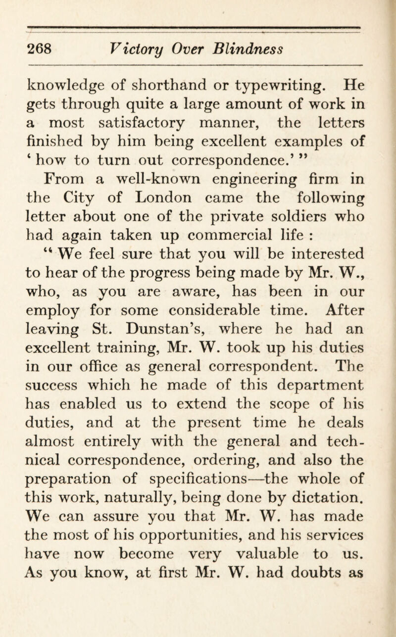 knowledge of shorthand or typewriting. He gets through quite a large amount of work in a most satisfactory manner, the letters finished by him being excellent examples of ‘ how to turn out correspondence.’ ” From a well-known engineering firm in the City of London came the following letter about one of the private soldiers who had again taken up commercial life : We feel sure that you will be interested to hear of the progress being made by Mr. W., who, as you are aware, has been in our employ for some considerable time. After leaving St. Dunstan’s, where he had an excellent training, Mr. W. took up his duties in our office as general correspondent. The success which he made of this department has enabled us to extend the scope of his duties, and at the present time he deals almost entirely with the general and tech¬ nical correspondence, ordering, and also the preparation of specifications—the whole of this work, naturally, being done by dictation. We can assure you that Mr. W. has made the most of his opportunities, and his services have now become very valuable to us. As you know, at first Mr. W. had doubts as