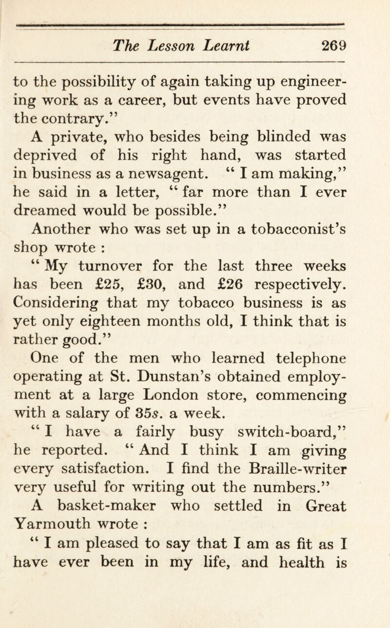 to the possibility of again taking up engineer¬ ing work as a career, but events have proved the contrary.” A private, who besides being blinded was deprived of his right hand, was started in business as a newsagent. 44 I am making,” he said in a letter, 44 far more than I ever dreamed would be possible.” Another who was set up in a tobacconist’s shop wrote : 44 My turnover for the last three weeks has been £25, £30, and £26 respectively. Considering that my tobacco business is as yet only eighteen months old, I think that is rather good.” One of the men who learned telephone operating at St. Dunstan’s obtained employ¬ ment at a large London store, commencing with a salary of 35s, a week. 44 I have a fairly busy switch-board,” he reported. 44 And I think I am giving every satisfaction. I find the Braille-writer very useful for writing out the numbers.” A basket-maker who settled in Great Yarmouth wrote : 44 I am pleased to say that I am as fit as I have ever been in my life, and health is