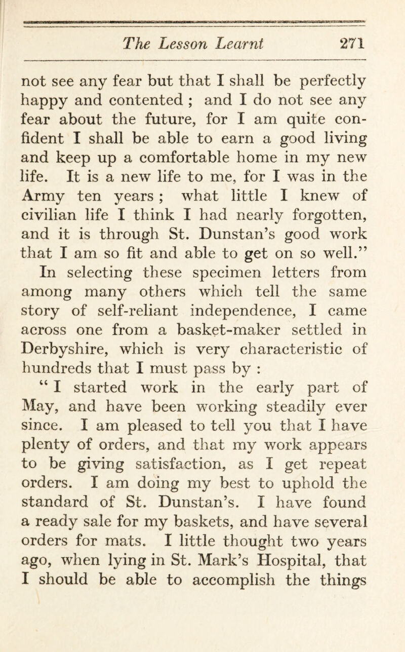 not see any fear but that I shall be perfectly happy and contented ; and I do not see any fear about the future, for I am quite con¬ fident I shall be able to earn a good living and keep up a comfortable home in my new life. It is a new life to me, for I was in the Army ten years ; what little I knew of civilian life I think I had nearly forgotten, and it is through St. Dunstan’s good work that I am so fit and able to get on so well.” In selecting these specimen letters from among many others which tell the same story of self-reliant independence, I came across one from a basket-maker settled in Derbyshire, which is very characteristic of hundreds that I must pass by : “ I started work in the early part of May, and have been working steadily ever since. I am pleased to tell you that I have plenty of orders, and that my work appears to be giving satisfaction, as I get repeat orders. I am doing my best to uphold the standard of St. Dunstan’s. I have found a ready sale for my baskets, and have several orders for mats. I little thought two years ago, when lying in St. Mark’s Hospital, that I should be able to accomplish the things
