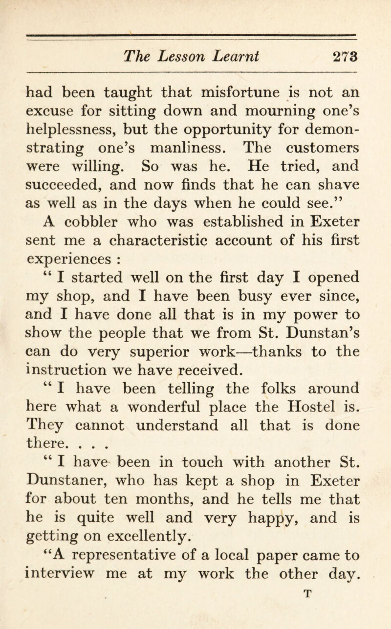had been taught that misfortune is not an excuse for sitting down and mourning one’s helplessness, but the opportunity for demon¬ strating one’s manliness. The customers were willing. So was he. He tried, and succeeded, and now finds that he can shave as well as in the days when he could see.” A cobbler who was established in Exeter sent me a characteristic account of his first experiences : “ I started well on the first day I opened my shop, and I have been busy ever since, and I have done all that is in my power to show the people that we from St. Dunstan’s can do very superior work—thanks to the instruction we have received. “ I have been telling the folks around here what a wonderful place the Hostel is. They cannot understand all that is done there. . . . “ I have been in touch with another St. Dunstaner, who has kept a shop in Exeter for about ten months, and he tells me that he is quite well and very happy, and is getting on excellently. “A representative of a local paper came to interview me at my work the other day. T
