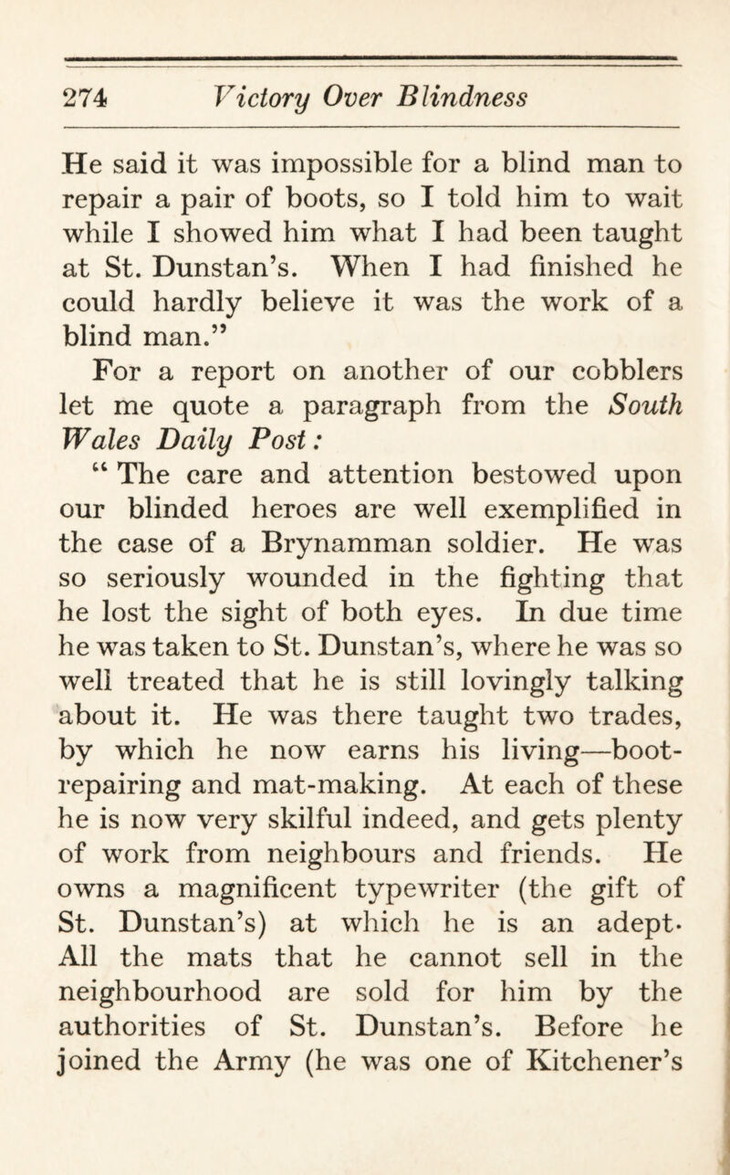 He said it was impossible for a blind man to repair a pair of boots, so I told him to wait while I showed him what I had been taught at St. Dunstan’s. When I had finished he could hardly believe it was the work of a blind man.” For a report on another of our cobblers let me quote a paragraph from the South Wales Daily Post: “ The care and attention bestowed upon our blinded heroes are well exemplified in the case of a Brynamman soldier. He was so seriously wounded in the fighting that he lost the sight of both eyes. In due time he was taken to St. Dunstan’s, where he was so well treated that he is still lovingly talking about it. He was there taught two trades, by which he now earns his living—boot¬ repairing and mat-making. At each of these he is now very skilful indeed, and gets plenty of work from neighbours and friends. He owns a magnificent typewriter (the gift of St. Dunstan’s) at which he is an adept- All the mats that he cannot sell in the neighbourhood are sold for him by the authorities of St. Dunstan’s. Before he joined the Army (he was one of Kitchener’s