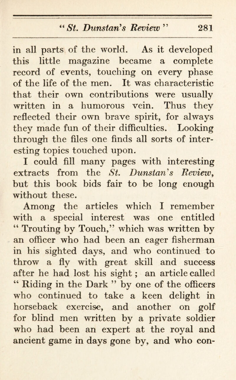 in all parts of the world. As it developed this little magazine became a complete record of events, touching on every phase of the life of the men. It was characteristic that their own contributions were usually written in a humorous vein. Thus they reflected their own brave spirit, for always they made fun of their difficulties. Looking through the files one finds all sorts of inter¬ esting topics touched upon. I could fill many pages with interesting extracts from the St. Dunstan's Review, but this book bids fair to be long enough without these. Among the articles which I remember with a special interest was one entitled 44 Trouting by Touch,” which was written by an officer who had been an eager fisherman in his sighted days, and who continued to throw a fly with great skill and success after he had lost his sight; an article called 44 Riding in the Dark ” by one of the officers who continued to take a keen delight in horseback exercise, and another on golf for blind men written by a private soldier who had been an expert at the royal and ancient game in days gone by, and who con-