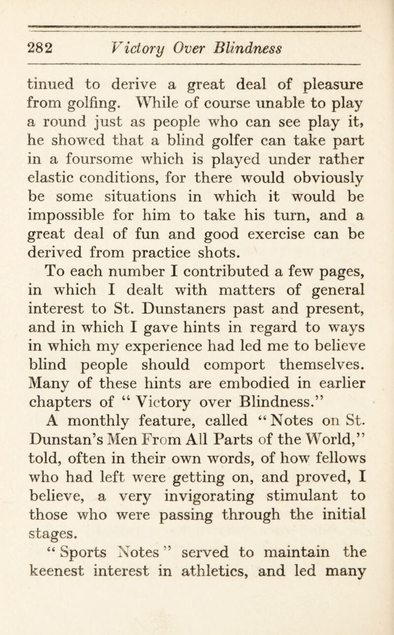 tinned to derive a great deal of pleasure from golfing. While of course unable to play a round just as people who can see play it, he showed that a blind golfer can take part in a foursome which is played under rather elastic conditions, for there would obviously be some situations in which it would be impossible for him to take his turn, and a great deal of fun and good exercise can be derived from practice shots. To each number I contributed a few pages, in which I dealt with matters of general interest to St. Dunstaners past and present, and in which I gave hints in regard to ways in which my experience had led me to believe blind people should comport themselves. Many of these hints are embodied in earlier chapters of “ Victory over Blindness.” A monthly feature, called “Notes on St. Dunstan’s Men From All Parts of the World,” told, often in their own words, of how fellows who had left were getting on, and proved, I believe, a very invigorating stimulant to those who were passing through the initial stages. “ Sports Notes ” served to maintain the keenest interest in athletics, and led many