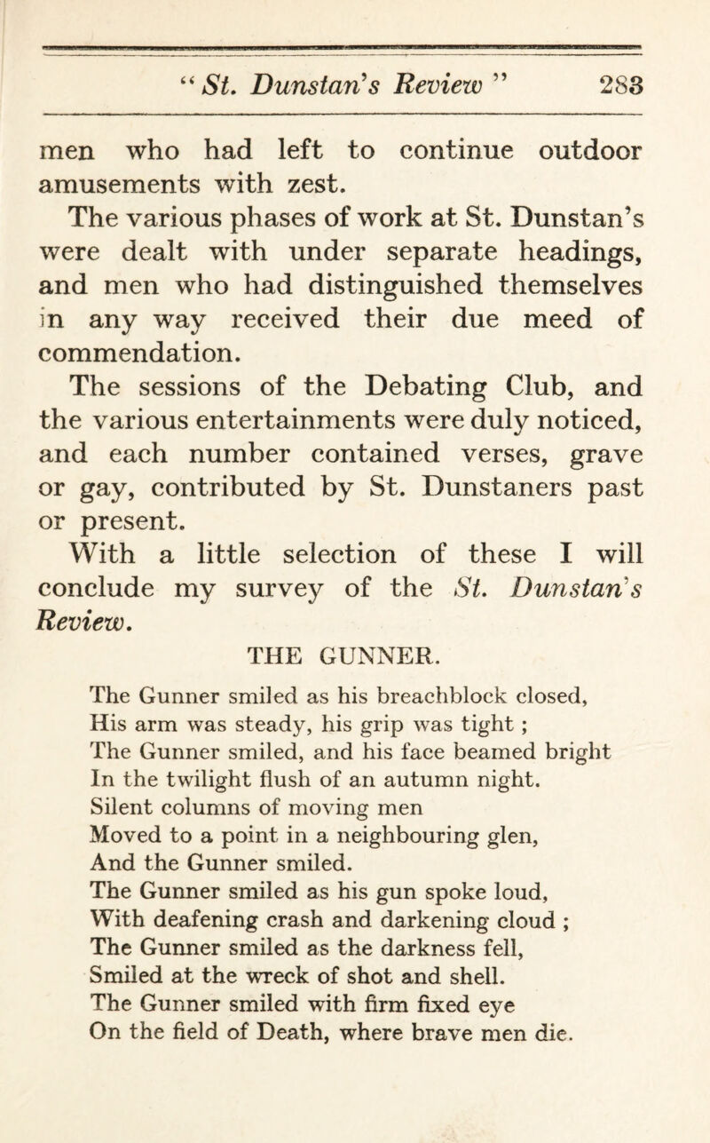 men who had left to continue outdoor amusements with zest. The various phases of work at St. Dunstan’s were dealt with under separate headings, and men who had distinguished themselves in any way received their due meed of commendation. The sessions of the Debating Club, and the various entertainments were duly noticed, and each number contained verses, grave or gay, contributed by St. Dunstaners past or present. With a little selection of these I will conclude my survey of the St. Dunstaris Review. THE GUNNER. The Gunner smiled as his breachblock closed, His arm was steady, his grip was tight ; The Gunner smiled, and his face beamed bright In the twilight flush of an autumn night. Silent columns of moving men Moved to a point in a neighbouring glen, And the Gunner smiled. The Gunner smiled as his gun spoke loud, With deafening crash and darkening cloud ; The Gunner smiled as the darkness fell, Smiled at the wreck of shot and shell. The Gunner smiled with firm fixed eye On the field of Death, where brave men die.