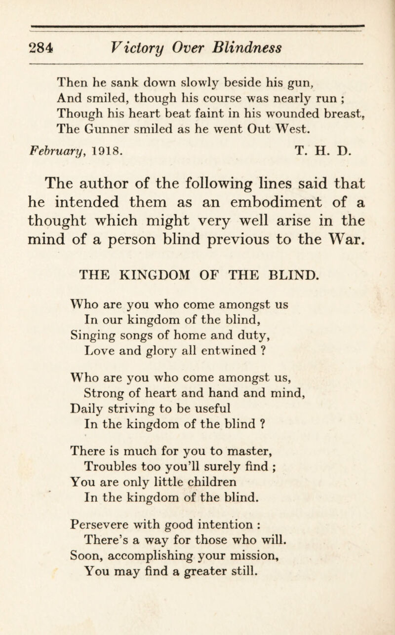 Then he sank down slowly beside his gun, And smiled, though his course was nearly run ; Though his heart beat faint in his wounded breast. The Gunner smiled as he went Out West. February, 1918. T. H. D. The author of the following lines said that he intended them as an embodiment of a thought which might very well arise in the mind of a person blind previous to the War. THE KINGDOM OF THE BLIND. Who are you who come amongst us In our kingdom of the blind, Singing songs of home and duty, Love and glory all entwined ? Who are you who come amongst us, Strong of heart and hand and mind, Daily striving to be useful In the kingdom of the blind ? There is much for you to master, Troubles too you’ll surely find ; You are only little children In the kingdom of the blind. Persevere with good intention : There’s a way for those who will. Soon, accomplishing your mission. You may find a greater still.
