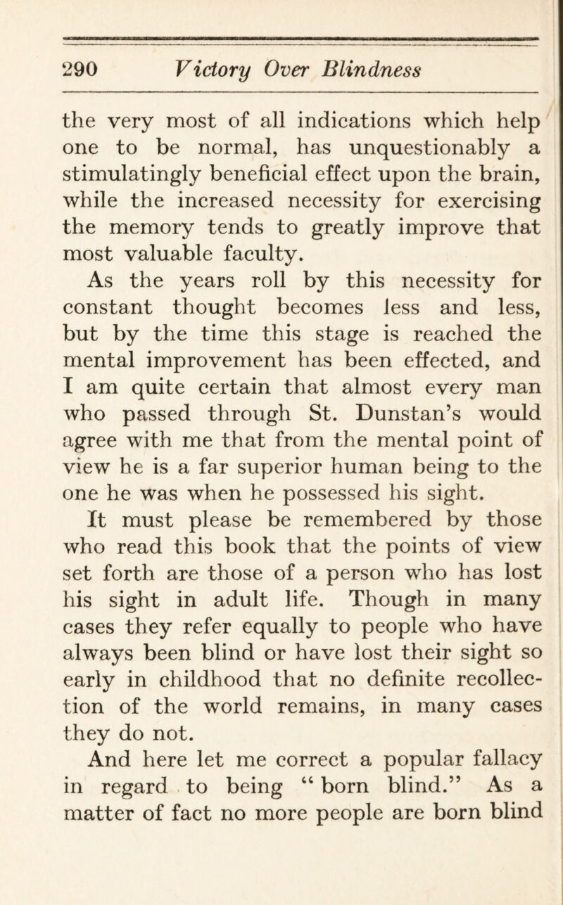 the very most of all indications which help one to be normal, has unquestionably a stimulatingly beneficial effect upon the brain, while the increased necessity for exercising the memory tends to greatly improve that most valuable faculty. As the years roll by this necessity for constant thought becomes less and less, but by the time this stage is reached the mental improvement has been effected, and I am quite certain that almost every man who passed through St. Dunstan’s would agree with me that from the mental point of view he is a far superior human being to the one he was when he possessed his sight. It must please be remembered by those who read this book that the points of view set forth are those of a person who has lost his sight in adult life. Though in many cases they refer equally to people who have always been blind or have lost their sight so early in childhood that no definite recollec¬ tion of the world remains, in many cases they do not. And here let me correct a popular fallacy in regard to being 44 born blind.” As a matter of fact no more people are born blind