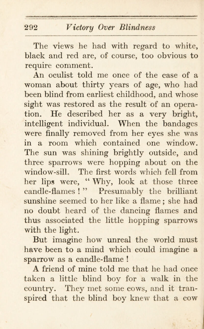 The views he had with regard to white, black and red are, of course, too obvious to require comment. An oculist told me once of the case of a woman about thirty years of age, who had been blind from earliest childhood, and whose sight was restored as the result of an opera¬ tion. He described her as a very bright, intelligent individual. When the bandages were finally removed from her eyes she was in a room which contained one window. The sun was shining brightly outside, and three sparrows were hopping about on the window-sill. The first words which fell from her lips were, “ Why, look at those three candle-flames ! ” Presumably the brilliant sunshine seemed to her like a flame; she had no doubt heard of the dancing flames and thus associated the little hopping sparrows with the light. But imagine how unreal the world must have been to a mind which could imagine a sparrow as a candle-flame ! A friend of mine told me that he had once taken a little blind boy for a walk in the country. They met some cows, and it tran¬ spired that the blind boy knew that a cow