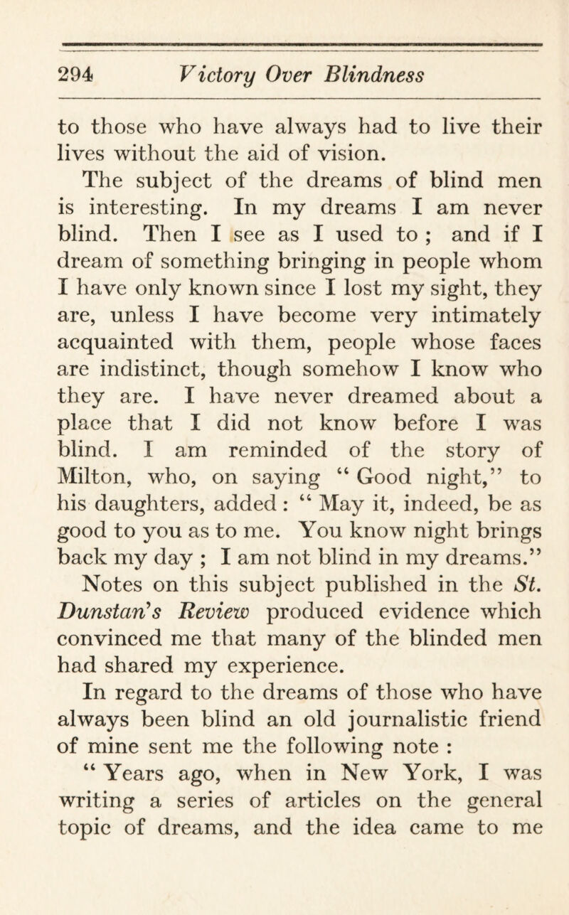 to those who have always had to live their lives without the aid of vision. The subject of the dreams of blind men is interesting. In my dreams I am never blind. Then I see as I used to ; and if I dream of something bringing in people whom I have only known since I lost my sight, they are, unless I have become very intimately acquainted with them, people whose faces are indistinct, though somehow I know who they are. I have never dreamed about a place that I did not know before I was blind. I am reminded of the story of Milton, who, on saying “ Good night,” to his daughters, added : “ May it, indeed, be as good to you as to me. You know night brings back my day ; I am not blind in my dreams.” Notes on this subject published in the St. Dunstcin’s Review produced evidence which convinced me that many of the blinded men had shared my experience. In regard to the dreams of those who have always been blind an old journalistic friend of mine sent me the following note : “ Years ago, when in New York, I was writing a series of articles on the general topic of dreams, and the idea came to me