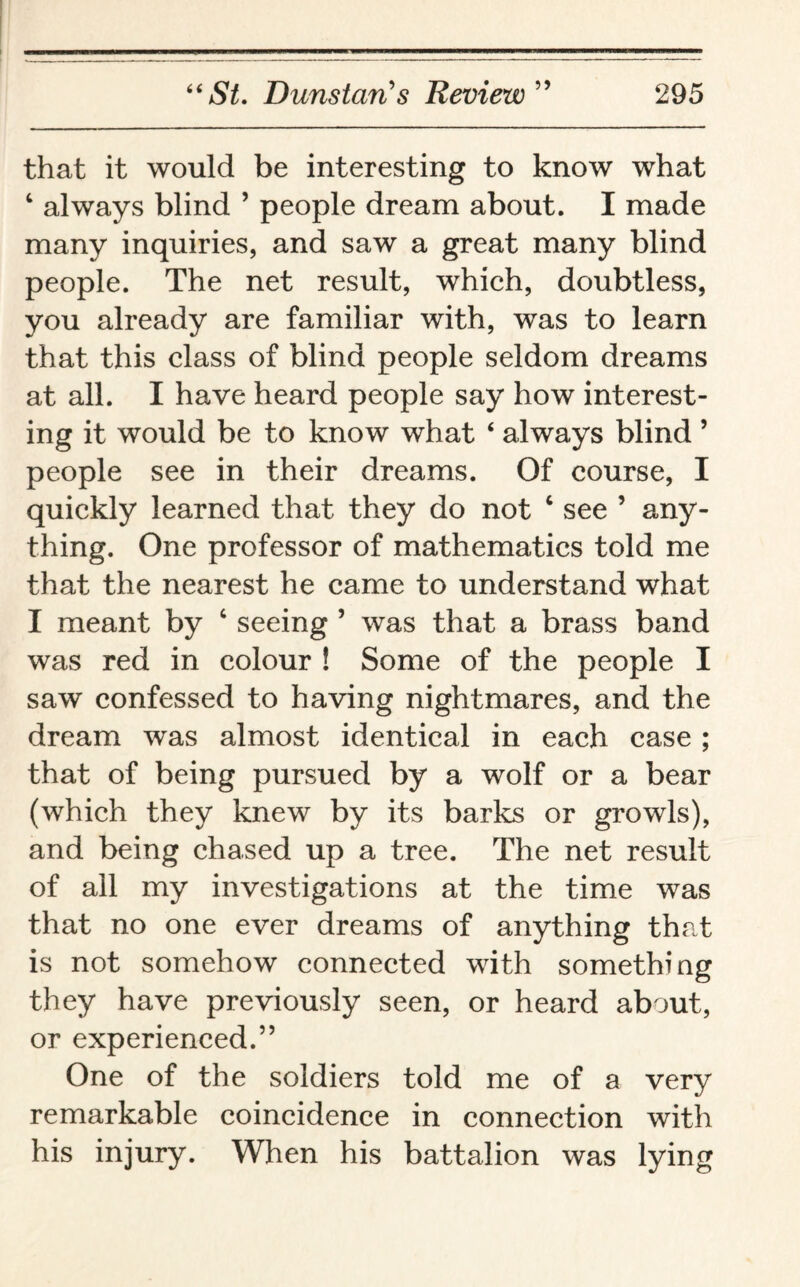 that it would be interesting to know what 1 always blind ’ people dream about. I made many inquiries, and saw a great many blind people. The net result, which, doubtless, you already are familiar with, was to learn that this class of blind people seldom dreams at all. I have heard people say how interest¬ ing it would be to know what 4 always blind ’ people see in their dreams. Of course, I quickly learned that they do not 4 see ’ any¬ thing. One professor of mathematics told me that the nearest he came to understand what I meant by c seeing 5 was that a brass band was red in colour ! Some of the people I saw confessed to having nightmares, and the dream was almost identical in each case ; that of being pursued by a wolf or a bear (which they knew by its barks or growls), and being chased up a tree. The net result of all my investigations at the time was that no one ever dreams of anything that is not somehow connected with something they have previously seen, or heard about, or experienced.” One of the soldiers told me of a very remarkable coincidence in connection with his injury. When his battalion was lying