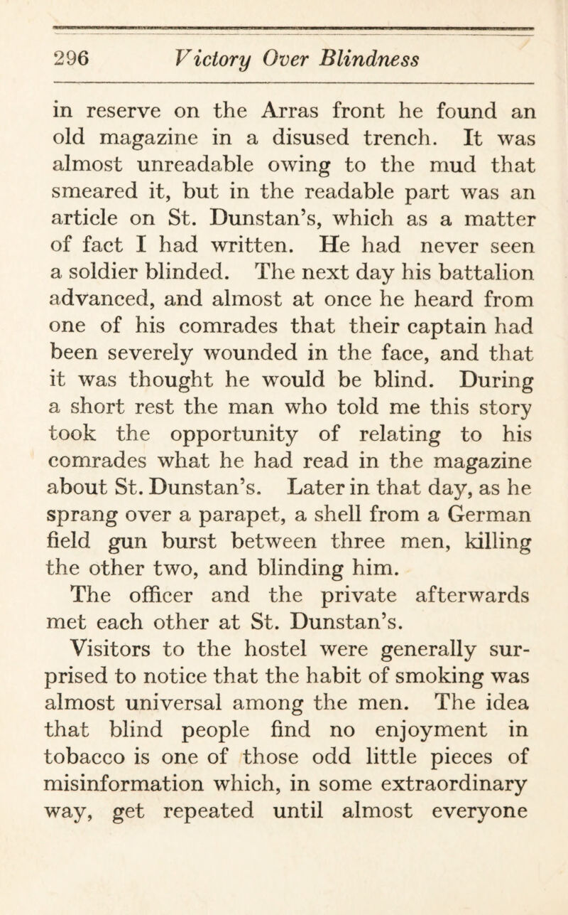 in reserve on the Arras front he found an old magazine in a disused trench. It was almost unreadable owing to the mud that smeared it, but in the readable part was an article on St. Dunstan’s, which as a matter of fact I had written. He had never seen a soldier blinded. The next day his battalion advanced, and almost at once he heard from one of his comrades that their captain had been severely wounded in the face, and that it was thought he would be blind. During a short rest the man who told me this story took the opportunity of relating to his comrades what he had read in the magazine about St. Dunstan’s. Later in that day, as he sprang over a parapet, a shell from a German field gun burst between three men, killing the other two, and blinding him. The officer and the private afterwards met each other at St. Dunstan’s. Visitors to the hostel were generally sur¬ prised to notice that the habit of smoking was almost universal among the men. The idea that blind people find no enjoyment in tobacco is one of those odd little pieces of misinformation which, in some extraordinary way, get repeated until almost everyone