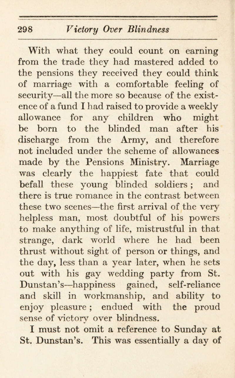 With what they could count on earning from the trade they had mastered added to the pensions they received they could think of marriage with a comfortable feeling of security—all the more so because of the exist¬ ence of a fund I had raised to provide a weekly allowance for any children who might be born to the blinded man after his discharge from the Army, and therefore not included under the scheme of allowances made by the Pensions Ministry. Marriage was clearly the happiest fate that could befall these young blinded soldiers ; and there is true romance in the contrast between these two scenes—the first arrival of the very helpless man, most doubtful of his powers to make anything of life, mistrustful in that strange, dark world where he had been thrust without sight of person or things, and the day, less than a year later, when he sets out with his gay wedding party from St. Dunstan’s—happiness gained, self-reliance and skill in workmanship, and ability to enjoy pleasure ; endued with the proud sense of victorv over blindness. I must not omit a reference to Sunday at St. Dunstan’s. This was essentially a day of