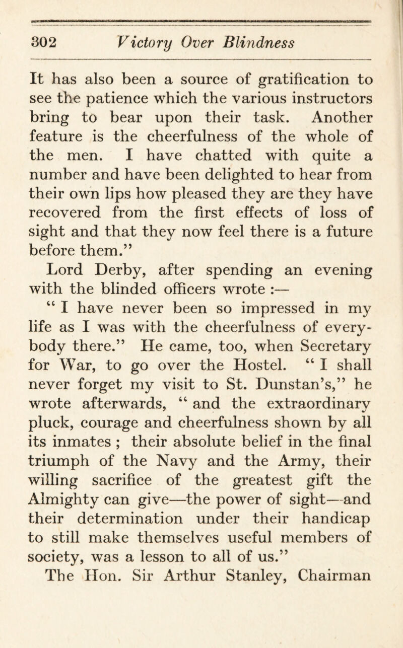 It has also been a source of gratification to see the patience which the various instructors bring to bear upon their task. Another feature is the cheerfulness of the whole of the men. I have chatted with quite a number and have been delighted to hear from their own lips how pleased they are they have recovered from the first effects of loss of sight and that they now feel there is a future before them.” Lord Derby, after spending an evening with the blinded officers wrote :— “ I have never been so impressed in my life as I was with the cheerfulness of every¬ body there.” He came, too, when Secretary for War, to go over the Hostel. “ I shall never forget my visit to St. Dunstan’s,” he wrote afterwards, “ and the extraordinary pluck, courage and cheerfulness shown by all its inmates ; their absolute belief in the final triumph of the Navy and the Army, their willing sacrifice of the greatest gift the Almighty can give—the power of sight—and their determination under their handicap to still make themselves useful members of society, was a lesson to all of us.” The Hon. Sir Arthur Stanley, Chairman