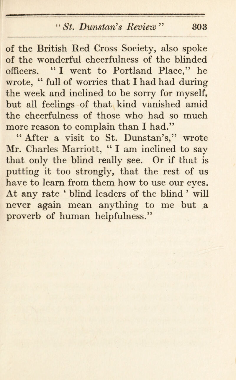 of the British Red Cross Society, also spoke of the wonderful cheerfulness of the blinded officers. 46 I went to Portland Place,’5 he wrote, 44 full of worries that I had had during the week and inclined to be sorry for myself, but all feelings of that kind vanished amid the cheerfulness of those who had so much more reason to complain than I had.” 44 After a visit to St. Dunstan’s,” wrote Mr. Charles Marriott, 44 I am inclined to say that only the blind really see. Or if that is putting it too strongly, that the rest of us have to learn from them how to use our eyes. At any rate 4 blind leaders of the blind 5 wTill never again mean anything to me but a proverb of human helpfulness.”