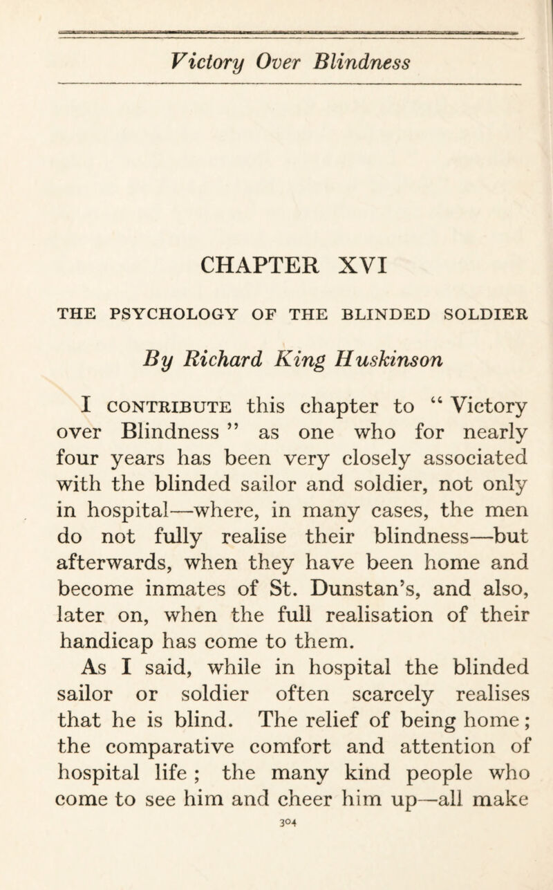 CHAPTER XVI THE PSYCHOLOGY OF THE BLINDED SOLDIER By Richard King Huskinson I contribute this chapter to 44 Victory over Blindness ” as one who for nearly four years has been very closely associated with the blinded sailor and soldier, not only in hospital—where, in many cases, the men do not fully realise their blindness—but afterwards, when they have been home and become inmates of St. Dunstan’s, and also, later on, when the full realisation of their handicap has come to them. As I said, while in hospital the blinded sailor or soldier often scarcely realises that he is blind. The relief of being home; the comparative comfort and attention of hospital life ; the many kind people who come to see him and cheer him up—all make