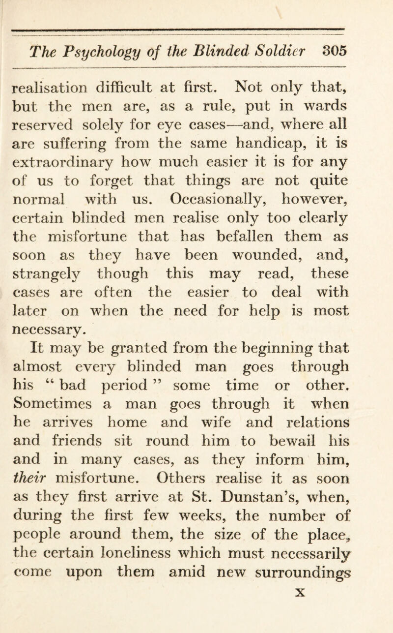 realisation difficult at first. Not only that, but the men are, as a rule, put in wards reserved solely for eye cases—and, where all are suffering from the same handicap, it is extraordinary how much easier it is for any of us to forget that things are not quite normal with us. Occasionally, however, certain blinded men realise only too clearly the misfortune that has befallen them as soon as they have been wounded, and, strangely though this may read, these cases are often the easier to deal with later on when the need for help is most necessary. It may be granted from the beginning that almost every blinded man goes through his 44 bad period ” some time or other. Sometimes a man goes through it when he arrives home and wife and relations and friends sit round him to bewail his and in many cases, as they inform him, their misfortune. Others realise it as soon as they first arrive at St. Dunstan’s, when, during the first few weeks, the number of people around them, the size of the place* the certain loneliness which must necessarily come upon them amid new surroundings x