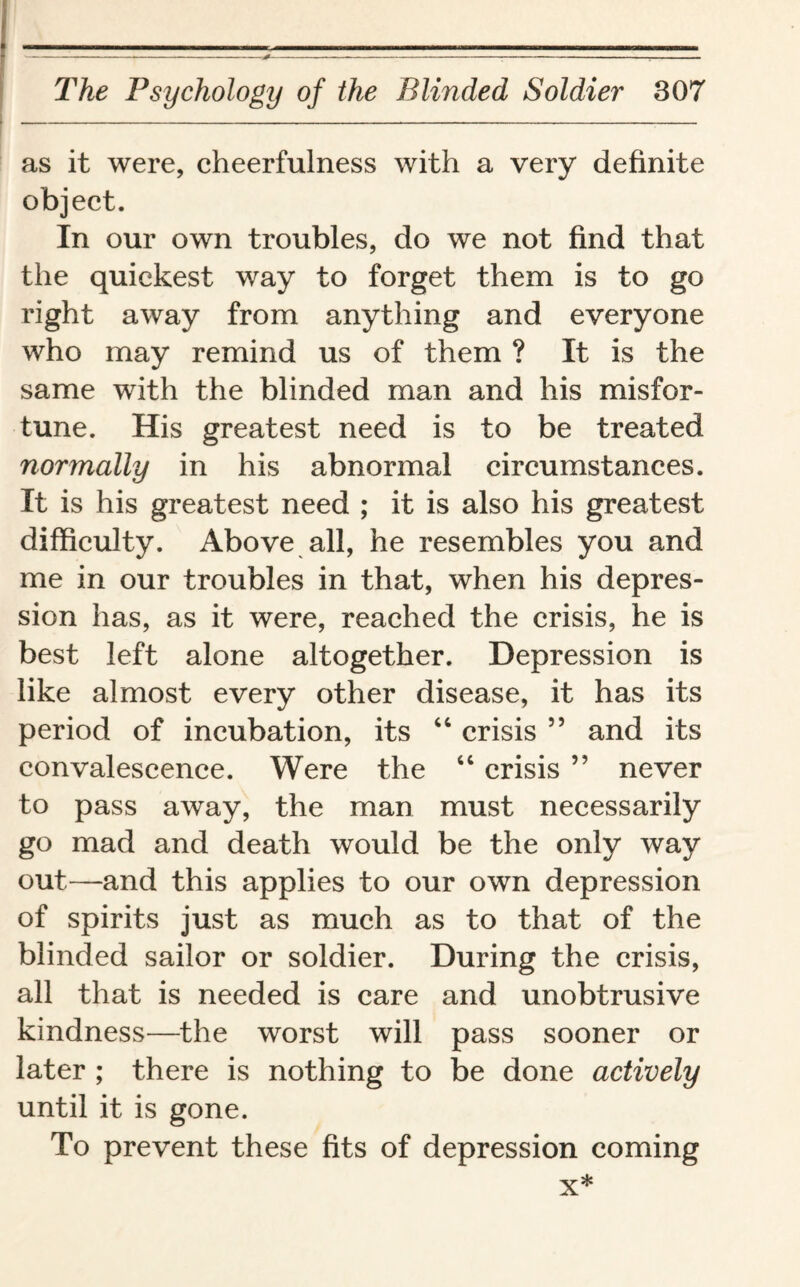 as it were, cheerfulness with a very definite object. In our own troubles, do we not find that the quickest way to forget them is to go right away from anything and everyone who may remind us of them ? It is the same with the blinded man and his misfor¬ tune. His greatest need is to be treated normally in his abnormal circumstances. It is his greatest need ; it is also his greatest difficulty. Above all, he resembles you and me in our troubles in that, when his depres¬ sion has, as it were, reached the crisis, he is best left alone altogether. Depression is like almost every other disease, it has its period of incubation, its 44 crisis ” and its convalescence. Were the 44 crisis ” never to pass away, the man must necessarily go mad and death would be the only way out—and this applies to our own depression of spirits just as much as to that of the blinded sailor or soldier. During the crisis, all that is needed is care and unobtrusive kindness—the worst will pass sooner or later ; there is nothing to be done actively until it is gone. To prevent these fits of depression coming x*