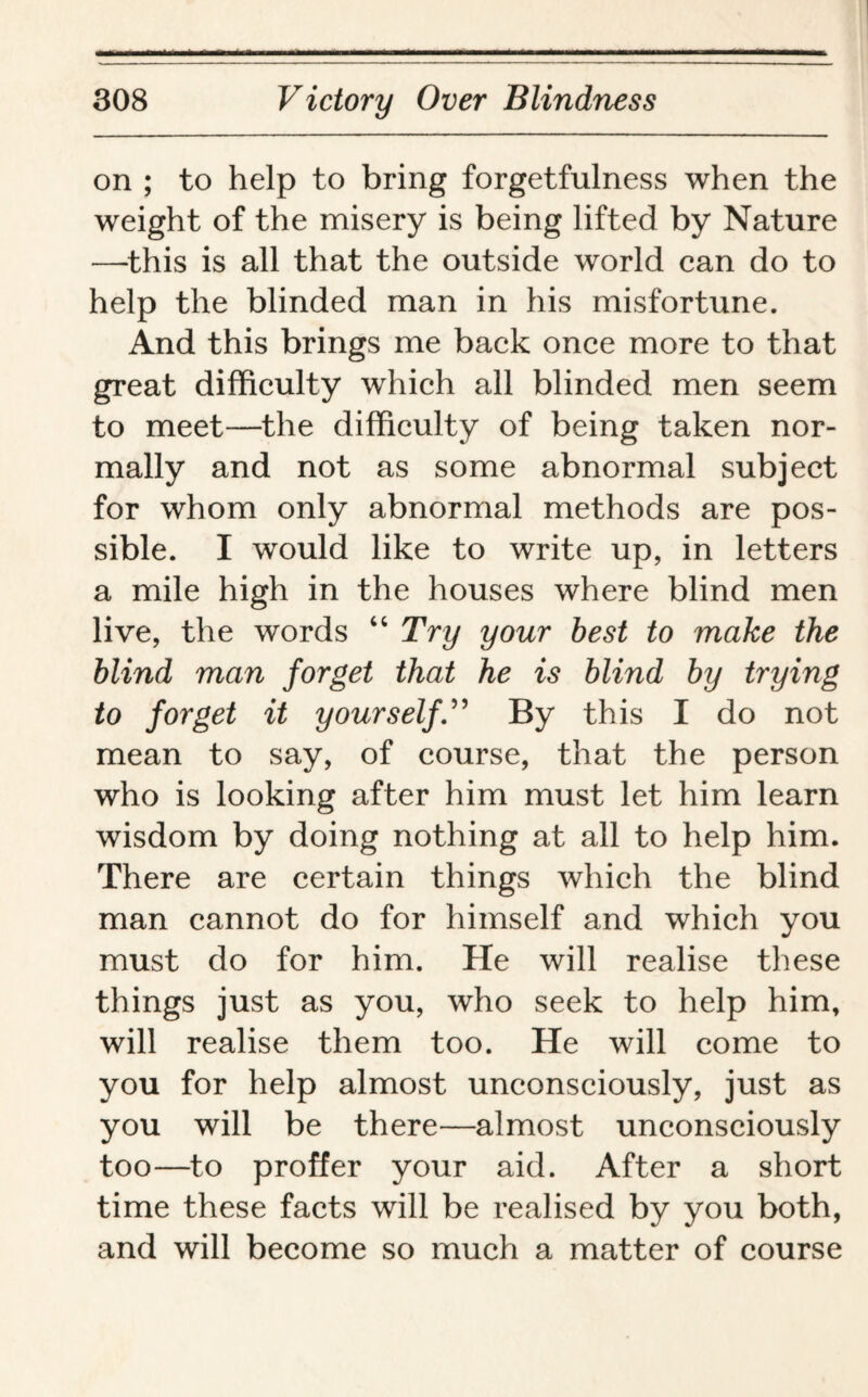 on ; to help to bring forgetfulness when the weight of the misery is being lifted by Nature —this is all that the outside world can do to help the blinded man in his misfortune. And this brings me back once more to that great difficulty which all blinded men seem to meet—the difficulty of being taken nor¬ mally and not as some abnormal subject for whom only abnormal methods are pos¬ sible. I would like to write up, in letters a mile high in the houses where blind men live, the words “ Try your best to make the blind man forget that he is blind by trying to forget it yourself.” By this I do not mean to say, of course, that the person who is looking after him must let him learn wisdom by doing nothing at all to help him. There are certain things which the blind man cannot do for himself and which you must do for him. He will realise these things just as you, who seek to help him, will realise them too. He will come to you for help almost unconsciously, just as you will be there—almost unconsciously too—to proffer your aid. After a short time these facts will be realised by you both, and will become so much a matter of course