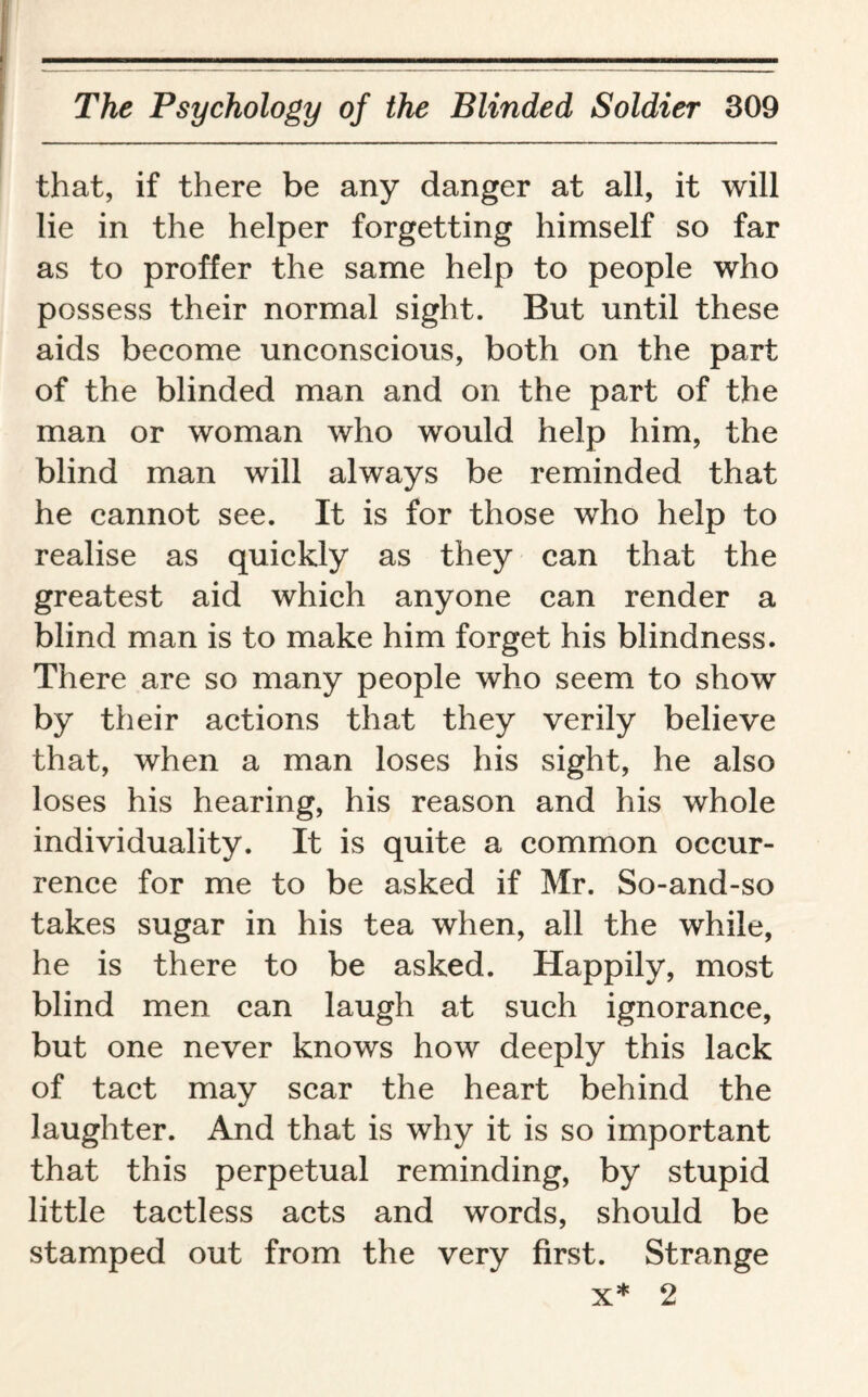 that, if there be any danger at all, it will lie in the helper forgetting himself so far as to proffer the same help to people who possess their normal sight. But until these aids become unconscious, both on the part of the blinded man and on the part of the man or woman who would help him, the blind man will always be reminded that he cannot see. It is for those who help to realise as quickly as they can that the greatest aid which anyone can render a blind man is to make him forget his blindness. There are so many people who seem to show by their actions that they verily believe that, when a man loses his sight, he also loses his hearing, his reason and his whole individuality. It is quite a common occur¬ rence for me to be asked if Mr. So-and-so takes sugar in his tea when, all the while, he is there to be asked. Happily, most blind men can laugh at such ignorance, but one never knows how deeply this lack of tact may scar the heart behind the laughter. And that is why it is so important that this perpetual reminding, by stupid little tactless acts and words, should be stamped out from the very first. Strange x* 2