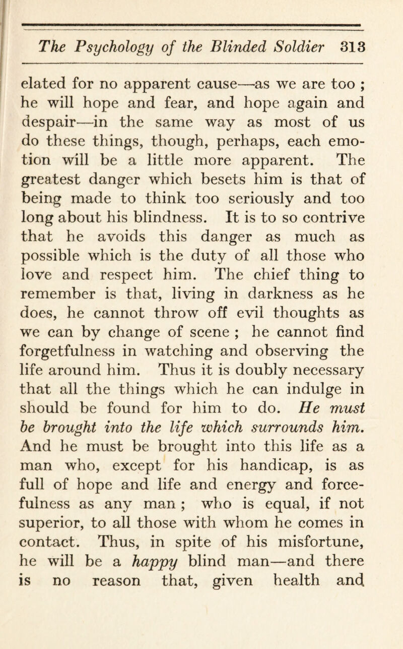 elated for no apparent cause—as we are too ; he will hope and fear, and hope again and despair—in the same way as most of us do these things, though, perhaps, each emo¬ tion will be a little more apparent. The greatest danger which besets him is that of being made to think too seriously and too long about his blindness. It is to so contrive that he avoids this danger as much as possible which is the duty of all those who love and respect him. The chief thing to remember is that, living in darkness as he does, he cannot throw off evil thoughts as we can by change of scene ; he cannot find forgetfulness in watching and observing the life around him. Thus it is doubly necessary that all the things which he can indulge in should be found for him to do. He must be brought into the life which surrounds him. And he must be brought into this life as a man who, except for his handicap, is as full of hope and life and energy and force¬ fulness as any man ; who is equal, if not superior, to all those with whom he comes in contact. Thus, in spite of his misfortune, he will be a happy blind man—and there is no reason that, given health and