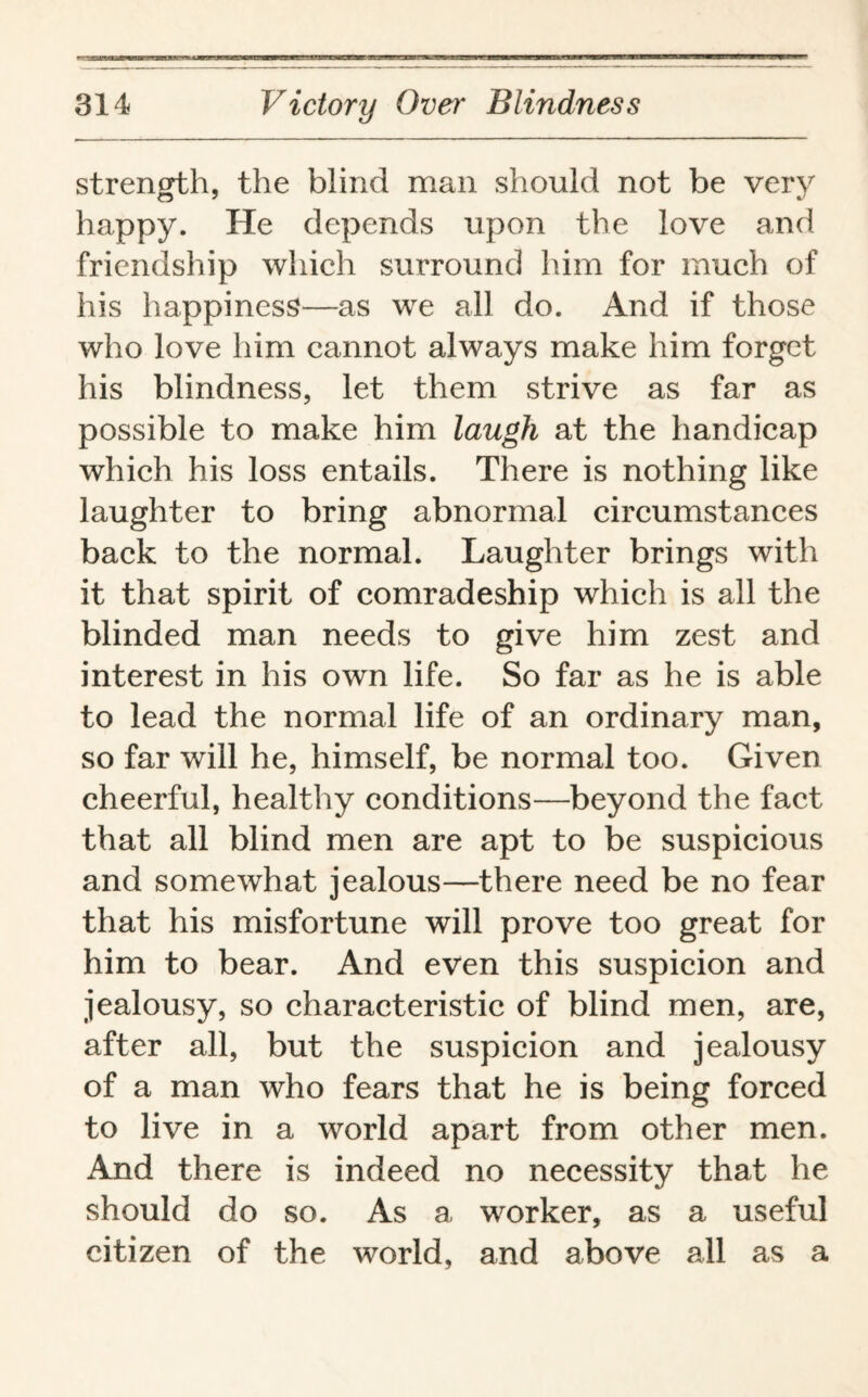 strength, the blind man should not be very happy. He depends upon the love and friendship which surround him for much of his happiness—as we all do. And if those who love him cannot always make him forget his blindness, let them strive as far as possible to make him laugh at the handicap which his loss entails. There is nothing like laughter to bring abnormal circumstances back to the normal. Laughter brings with it that spirit of comradeship which is all the blinded man needs to give him zest and interest in his own life. So far as he is able to lead the normal life of an ordinary man, so far will he, himself, be normal too. Given cheerful, healthy conditions—beyond the fact that all blind men are apt to be suspicious and somewhat jealous—there need be no fear that his misfortune will prove too great for him to bear. And even this suspicion and jealousy, so characteristic of blind men, are, after all, but the suspicion and jealousy of a man who fears that he is being forced to live in a world apart from other men. And there is indeed no necessity that he should do so. As a worker, as a useful citizen of the world, and above all as a