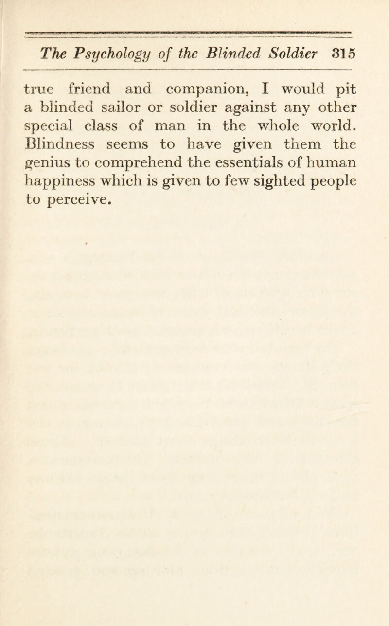 true friend and companion, I would pit a blinded sailor or soldier against any other special class of man in the whole world. Blindness seems to have given them the genius to comprehend the essentials of human happiness which is given to few sighted people to perceive.