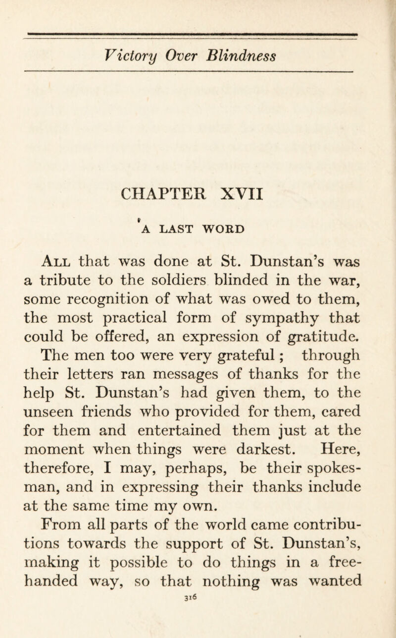 CHAPTER XVII ‘a last word All that was done at St. Dunstan’s was a tribute to the soldiers blinded in the war, some recognition of what was owed to them, the most practical form of sympathy that could be offered, an expression of gratitude. The men too were very grateful; through their letters ran messages of thanks for the help St. Dunstan’s had given them, to the unseen friends who provided for them, cared for them and entertained them just at the moment when things were darkest. Here, therefore, I may, perhaps, be their spokes¬ man, and in expressing their thanks include at the same time my own. From all parts of the world came contribu¬ tions towards the support of St. Dunstan’s, making it possible to do things in a free¬ handed way, so that nothing was wanted
