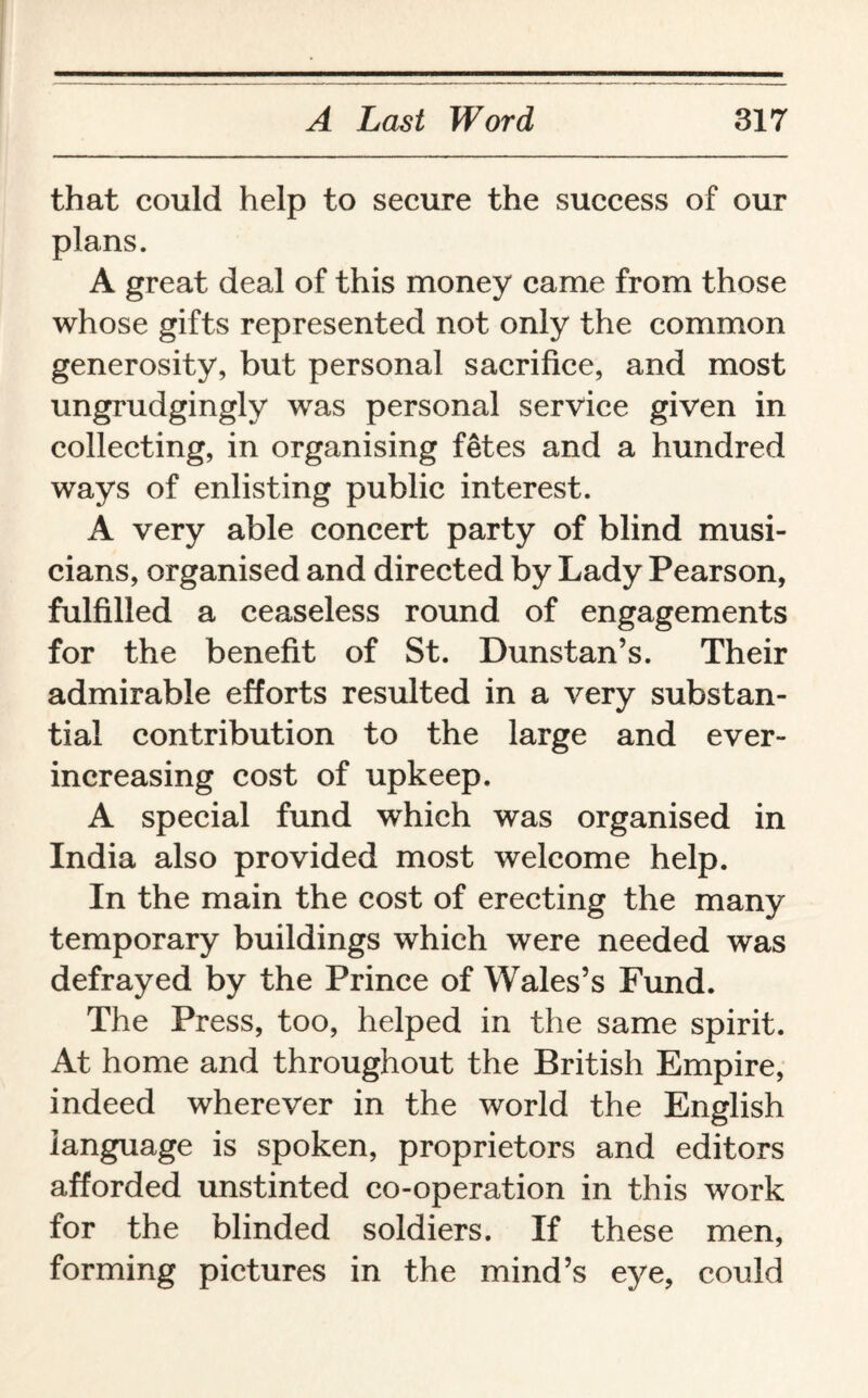 that could help to secure the success of our plans. A great deal of this money came from those whose gifts represented not only the common generosity, but personal sacrifice, and most ungrudgingly was personal service given in collecting, in organising fetes and a hundred ways of enlisting public interest. A very able concert party of blind musi¬ cians, organised and directed by Lady Pearson, fulfilled a ceaseless round of engagements for the benefit of St. Dunstan’s. Their admirable efforts resulted in a very substan¬ tial contribution to the large and ever- increasing cost of upkeep. A special fund which was organised in India also provided most welcome help. In the main the cost of erecting the many temporary buildings which were needed was defrayed by the Prince of Wales’s Fund. The Press, too, helped in the same spirit. At home and throughout the British Empire, indeed wherever in the world the English language is spoken, proprietors and editors afforded unstinted co-operation in this work for the blinded soldiers. If these men, forming pictures in the mind’s eye, could