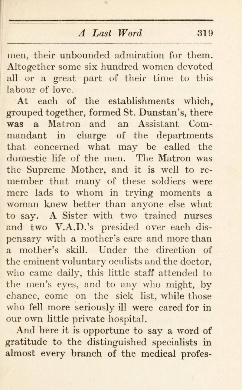 men, their unbounded admiration for them. Altogether some six hundred women devoted all or a great part of their time to this labour of love. At each of the establishments which, grouped together, formed St. Dunstan’s, there was a Matron and an Assistant Com¬ mandant in charge of the departments that concerned what may be called the domestic life of the men. The Matron was the Supreme Mother, and it is well to re¬ member that many of these soldiers were mere lads to whom in trying moments a woman knew better than anyone else what to say. A Sister with two trained nurses and two V.A.D.’s presided over each dis¬ pensary with a mother’s care and more than a mother’s skill. Under the direction of the eminent voluntary oculists and the doctor, who came daily, this little staff attended to the men’s eyes, and to any who might, by chance, come on the sick list, while those who fell more seriously ill were cared for in our own little private hospital. And here it is opportune to say a word of gratitude to the distinguished specialists in almost every branch of the medical profes-