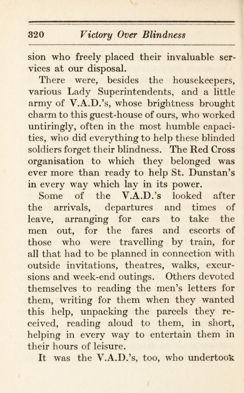 sion who freely placed their invaluable ser¬ vices at our disposal. There were, besides the housekeepers, various Lady Superintendents, and a little army of V.A.D.’s, whose brightness brought charm to this guest-house of ours, who worked untiringly, often in the most humble capaci¬ ties, who did everything to help these blinded soldiers forget their blindness. The Red Cross organisation to which they belonged was ever more than ready to help St. Dunstan’s in every way which lay in its power. Some of the V.A.D.’s looked after the arrivals, departures and times of leave, arranging for cars to take the men out, for the fares and escorts of those who were travelling by train, for all that had to be planned in connection with outside invitations, theatres, walks, excur¬ sions and week-end outings. Others devoted themselves to reading the men’s letters for them, writing for them when they wanted this help, unpacking the parcels they re¬ ceived, reading aloud to them, in short, helping in every way to entertain them in their hours of leisure. It was the V.A.D.’s, too, who undertook