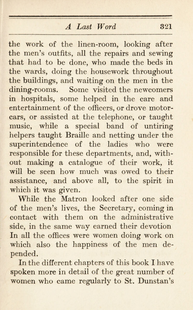 the work of the linen-room, looking after the men’s outfits, all the repairs and sewing that had to be done, who made the beds in the wards, doing the housework throughout the buildings, and waiting on the men in the dining-rooms. Some visited the newcomers in hospitals, some helped in the care and entertainment of the officers, or drove motor¬ cars, or assisted at the telephone, or taught music, while a special band of untiring helpers taught Braille and netting under the superintendence of the ladies who were responsible for these departments, and, with¬ out making a catalogue of their work, it will be seen how much was owed to their assistance, and above all, to the spirit in which it was given. While the Matron looked after one side of the men’s lives, the Secretary, coming in contact with them on the administrative side, in the same way earned their devotion In all the offices were women doing work on which also the happiness of the men de¬ pended. In the different chapters of this book I have spoken more in detail of the great number of women who came regularly to St. Dunstan’s