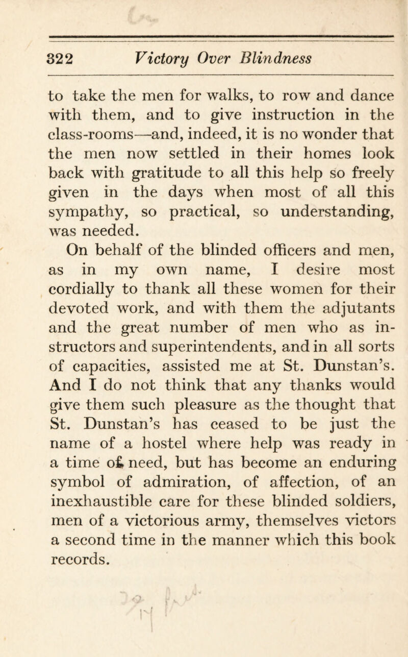 to take the men for walks, to row and dance with them, and to give instruction in the class-rooms—and, indeed, it is no wonder that the men now settled in their homes look back with gratitude to all this help so freely given in the days when most of all this sympathy, so practical, so understanding, was needed. On behalf of the blinded officers and men, as in my own name, I desire most cordially to thank all these women for their devoted work, and with them the adjutants and the great number of men who as in¬ structors and superintendents, and in all sorts of capacities, assisted me at St. Dunstan’s. And I do not think that any thanks would give them such pleasure as the thought that St. Dunstan’s has ceased to be just the name of a hostel where help was ready in a time o£ need, but has become an enduring symbol of admiration, of affection, of an inexhaustible care for these blinded soldiers, men of a victorious army, themselves victors a second time in the manner which this book records.