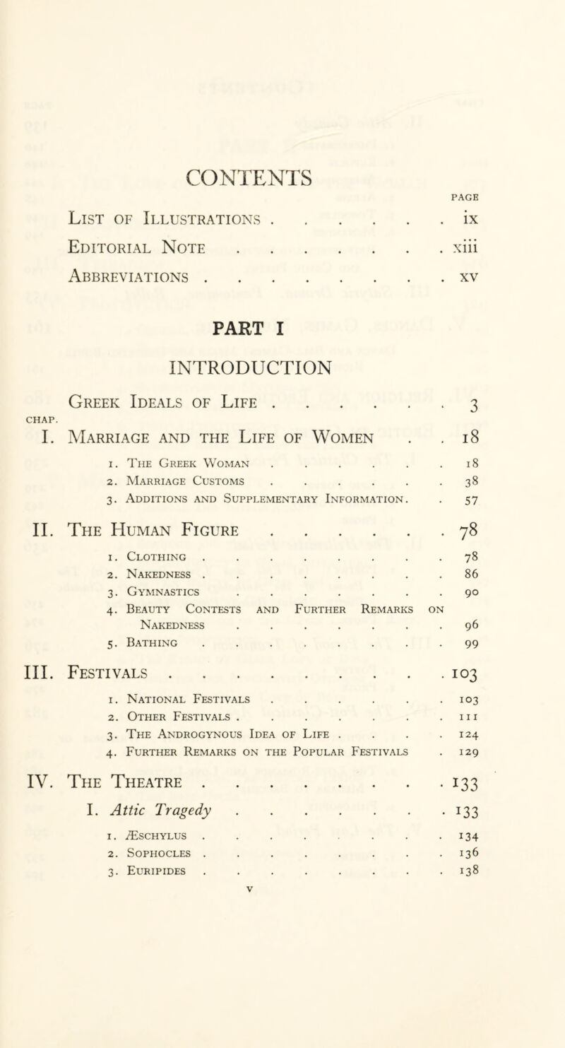 CONTENTS PAGE List of Illustrations.ix Editorial Note.xiii Abbreviations.xv PART I INTRODUCTION Greek Ideals of Life . CHAP. I. Marriage and the Life of Women 3 18 1. The Greek Woman .... 2. Marriage Customs .... 3. Additions and Supplementary Information 18 38 57 II. The Human Figure.78 1. Clothing ........ 78 2. Nakedness ........ 86 3. Gymnastics ....... 90 4. Beauty Contests and Further Remarks on Nakedness ....... 96 5. Bathing ........ 99 III. Festivals.103 1. National Festivals . . . . . -103 2. Other Festivals . . . . . . .111 3. The Androgynous Idea of Life . . . .124 4. Further Remarks on the Popular Festivals . 129 IV. The Theatre.133 I. Attic Tragedy.133 1. TEschylus . . . . . . . -134 2. Sophocles . . . . . . . .136 3. Euripides ........ 138