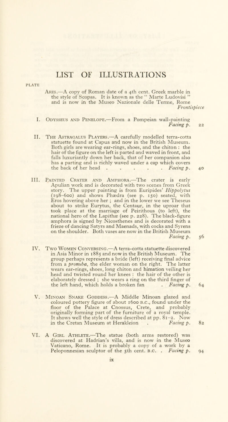 PLATE Ares.—A copy of Roman date of a 4th cent. Greek marble in the style of Scopas. It is known as the “ Marte Ludovisi ” and is now in the Museo Nazionale delle Terme, Rome Frontispiece I. Odysseus and Penelope.—From a Pompeian wall-painting Facing p. 22 II. The Astragalus Players.—A carefully modelled terra-cotta statuette found at Capua and now in the British Museum. Both girls are wearing ear-rings, shoes, and the chiton : the hair of the figure on the left is parted and waved in front, and falls luxuriantly down her back, that of her companion also has a parting and is richly waved under a cap which covers the back of her head ..... Facing p. 40 III. Painted Crater and Amphora.—The crater is early Apulian wTork and is decorated with two scenes from Greek story. The upper painting is from Euripides’ Hippolytus (198-600) and shows Phaedra (see p. 150) seated, with Eros hovering above her ; and in the lower we see Theseus about to strike Eurytus, the Centaur, in the uproar that took place at the marriage of Peirithous (to left), the national hero of the Lapithae (see p. 228). The black-figure amphora is signed by Nicosthenes and is decorated with a frieze of dancing Satyrs and Maenads, with cocks and Syrens on the shoulder. Both vases are now in the British Museum Facing p. 56 IV. Two Women Conversing.—A terra-cotta statuette discovered in Asia Minor in 1885 and now in the British Museum. The group perhaps represents a bride (left) receiving final advice from a pronuba, the elder woman on the right. The latter wears ear-rings, shoes, long chiton and himation veiling her head and twisted round her knees : the hair of the other is elaborately dressed ; she wears a ring on the third finger of the left hand, which holds a broken fan . Facing p. 64 V. Minoan Snake Goddess.—A Middle Minoan glazed and coloured pottery figure of about 1600 b.c., found under the floor of the Palace at Cnossus, Crete, and probably originally forming part of the furniture of a royal temple. It shows well the style of dress described at pp. 81-2. Now in the Cretan Museum at Herakleion . Facing p. 82 VI. A Girl Athlete.—The statue (both arms restored) was discovered at Hadrian’s villa, and is now in the Museo Vaticano, Rome. It is probably a copy of a work by a Peloponnesian sculptor of the 5th cent. b.c. . Facing p. 94