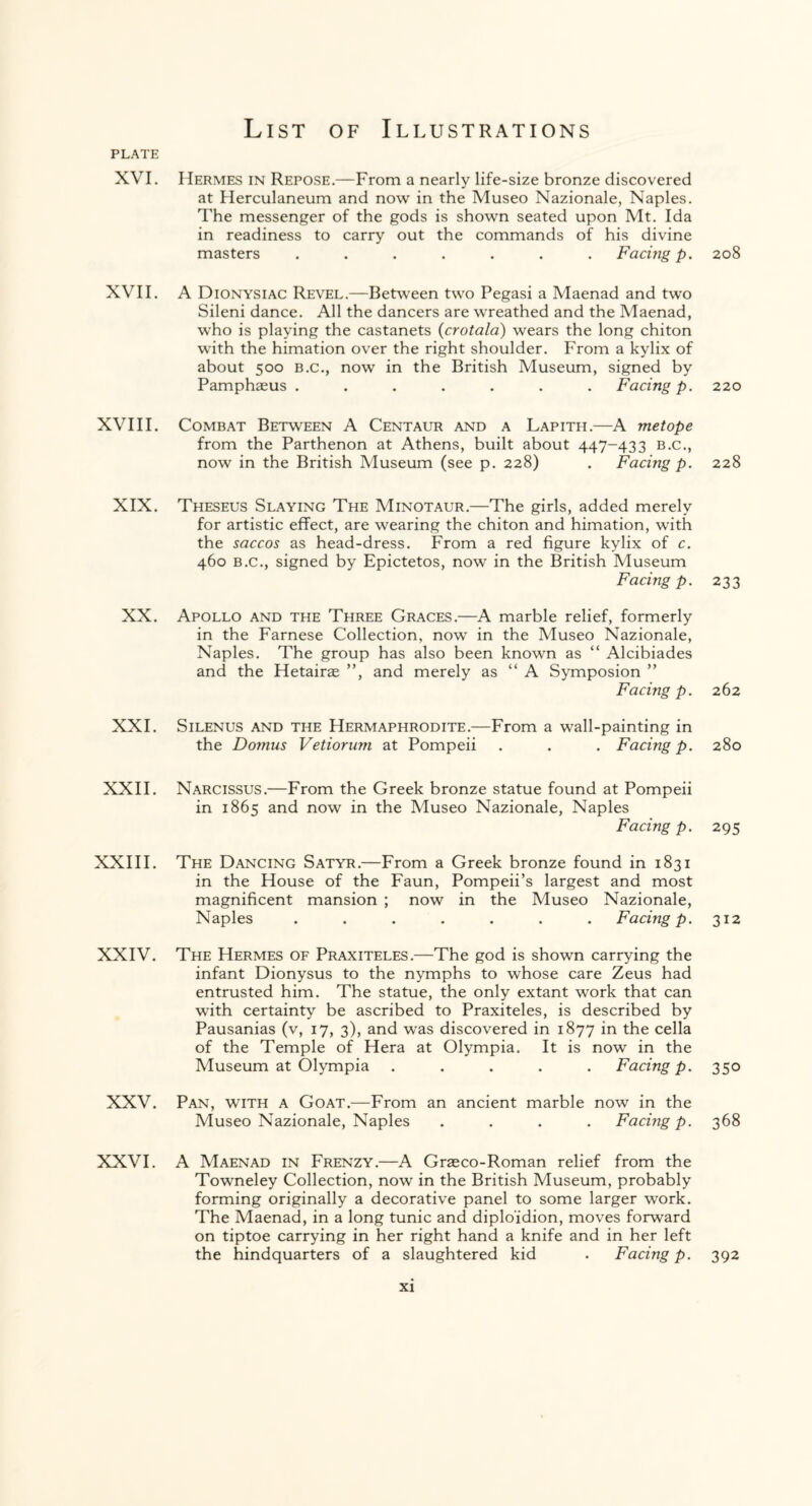 PLATE XVI. XVII. XVIII. XIX. XX. XXL XXII. XXIII. XXIV. XXV. XXVI. Hermes in Repose.—From a nearly life-size bronze discovered at Herculaneum and now in the Museo Nazionale, Naples. The messenger of the gods is shown seated upon Mt. Ida in readiness to carry out the commands of his divine masters ....... Facing p. A Dionysiac Revel.—Between two Pegasi a Maenad and two Sileni dance. All the dancers are wreathed and the Maenad, who is playing the castanets (crotala) wears the long chiton with the himation over the right shoulder. From a kylix of about 500 b.c., now in the British Museum, signed by Pamphaeus ....... Facing p. Combat Between A Centaur and a Lapith.—A metope from the Parthenon at Athens, built about 447-433 b.c., now in the British Museum (see p. 228) . Facing p. Theseus Slaying The Minotaur.—The girls, added merely for artistic effect, are wearing the chiton and himation, writh the saccos as head-dress. From a red figure kylix of c. 460 b.c., signed by Epictetos, now in the British Museum Facing p. Apollo and the Three Graces.—A marble relief, formerly in the Farnese Collection, now in the Museo Nazionale, Naples. The group has also been known as “ Alcibiades and the Hetairae ”, and merely as “ A Symposion ” Facing p. Silenus and the Hermaphrodite.—From a wall-painting in the Domus Vetiorum at Pompeii . . . Facing p. Narcissus.—From the Greek bronze statue found at Pompeii in 1865 and now in the Museo Nazionale, Naples Facing p. The Dancing Satyr.—From a Greek bronze found in 1831 in the House of the Faun, Pompeii’s largest and most magnificent mansion ; now in the Museo Nazionale, Naples ....... Facing p. The Hermes of Praxiteles.—The god is shown carrying the infant Dionysus to the nymphs to whose care Zeus had entrusted him. The statue, the only extant work that can with certainty be ascribed to Praxiteles, is described by Pausanias (v, 17, 3), and was discovered in 1877 in the cella of the Temple of Hera at Olympia. It is now in the Museum at Olympia ..... Facing p. Pan, with a Goat.—From an ancient marble now in the Museo Nazionale, Naples .... Facing p. A Maenad in Frenzy.—A Graeco-Roman relief from the Towneley Collection, now in the British Museum, probably forming originally a decorative panel to some larger work. The Maenad, in a long tunic and diplo'idion, moves forward on tiptoe carrying in her right hand a knife and in her left the hindquarters of a slaughtered kid . Facing p. 208 220 228 233 262 280 295 312 350 368 392
