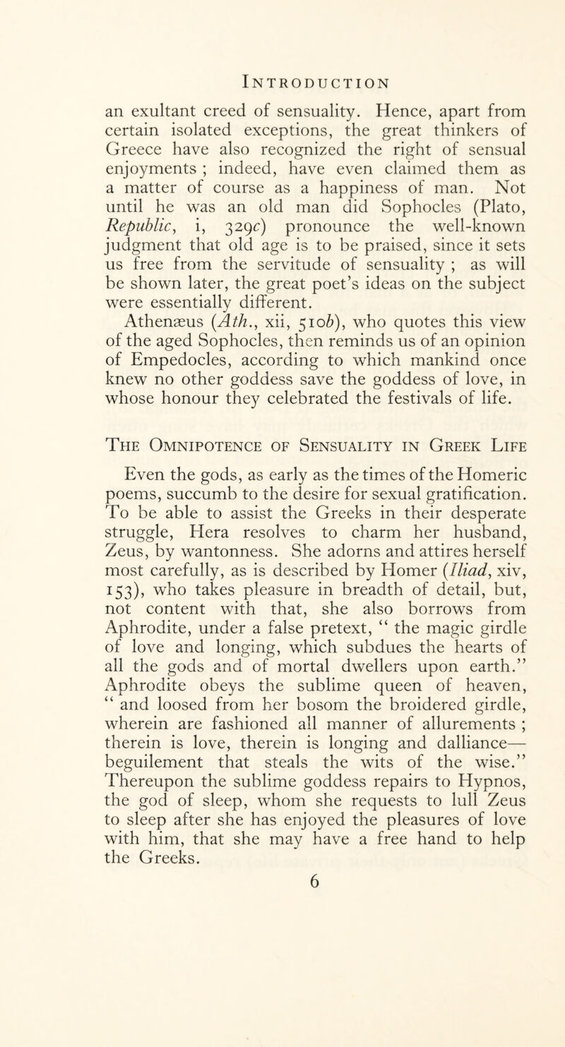 an exultant creed of sensuality. Hence, apart from certain isolated exceptions, the great thinkers of Greece have also recognized the right of sensual enjoyments ; indeed, have even claimed them as a matter of course as a happiness of man. Not until he was an old man did Sophocles (Plato, Republic, i, 329c) pronounce the well-known judgment that old age is to be praised, since it sets us free from the servitude of sensuality ; as will be shown later, the great poet’s ideas on the subject were essentially different. Athenasus (Ath., xii, 5106), who quotes this view of the aged Sophocles, then reminds us of an opinion of Empedocles, according to which mankind once knew no other goddess save the goddess of love, in whose honour they celebrated the festivals of life. The Omnipotence of Sensuality in Greek Life Even the gods, as early as the times of the Homeric poems, succumb to the desire for sexual gratification. To be able to assist the Greeks in their desperate struggle, Hera resolves to charm her husband, Zeus, by wantonness. She adorns and attires herself most carefully, as is described by Homer (Iliad, xiv, 153), who takes pleasure in breadth of detail, but, not content with that, she also borrows from Aphrodite, under a false pretext, “ the magic girdle of love and longing, which subdues the hearts of all the gods and of mortal dwellers upon earth.” Aphrodite obeys the sublime queen of heaven, “ and loosed from her bosom the broidered girdle, wherein are fashioned all manner of allurements ; therein is love, therein is longing and dalliance— beguilement that steals the wits of the wise.” Thereupon the sublime goddess repairs to Hypnos, the god of sleep, whom she requests to lull Zeus to sleep after she has enjoyed the pleasures of love with him, that she may have a free hand to help the Greeks.