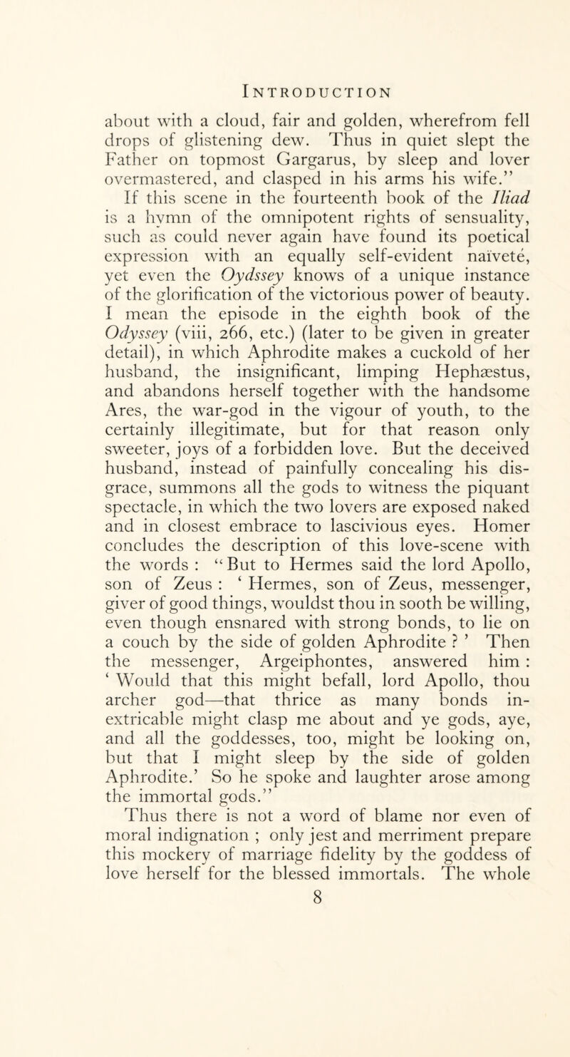 about with a cloud, fair and golden, wherefrom fell drops of glistening dew. Thus in quiet slept the Father on topmost Gargarus, by sleep and lover overmastered, and clasped in his arms his wife.” If this scene in the fourteenth book of the Iliad is a hymn of the omnipotent rights of sensuality, such as could never again have found its poetical expression with an equally self-evident naivete, yet even the Oydssey knows of a unique instance of the glorification of the victorious power of beauty. I mean the episode in the eighth book of the Odyssey (viii, 266, etc.) (later to be given in greater detail), in which Aphrodite makes a cuckold of her husband, the insignificant, limping Hephaestus, and abandons herself together with the handsome Ares, the war-god in the vigour of youth, to the certainly illegitimate, but for that reason only sweeter, joys of a forbidden love. But the deceived husband, instead of painfully concealing his dis¬ grace, summons all the gods to witness the piquant spectacle, in which the two lovers are exposed naked and in closest embrace to lascivious eyes. Homer concludes the description of this love-scene with the words : “But to Hermes said the lord Apollo, son of Zeus : ‘ Hermes, son of Zeus, messenger, giver of good things, wouldst thou in sooth be willing, even though ensnared with strong bonds, to lie on a couch by the side of golden Aphrodite ? ’ Then the messenger, Argeiphontes, answered him : ‘ Would that this might befall, lord Apollo, thou archer god—that thrice as many bonds in¬ extricable might clasp me about and ye gods, aye, and all the goddesses, too, might be looking on, but that I might sleep by the side of golden Aphrodite.’ So he spoke and laughter arose among the immortal gods.” Thus there is not a word of blame nor even of moral indignation ; only jest and merriment prepare this mockery of marriage fidelity by the goddess of love herself for the blessed immortals. The whole