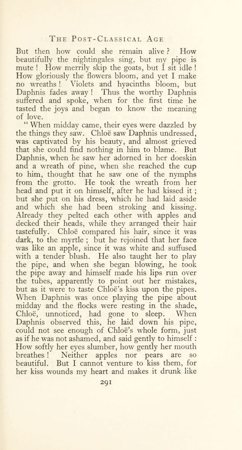 But then how could she remain alive ? How beautifully the nightingales sing, but my pipe is mute ! How merrily skip the goats, but I sit idle ! How gloriously the flowers bloom, and yet I make no wreaths ! Violets and hyacinths bloom, but Daphnis fades away ! Thus the worthy Daphnis suffered and spoke, when for the first time he tasted the joys and began to know the meaning of love. “ When midday came, their eyes were dazzled by the things they saw. Chloe saw Daphnis undressed, was captivated by his beauty, and almost grieved that she could find nothing in him to blame. But Daphnis, when he saw her adorned in her doeskin and a wreath of pine, when she reached the cup to him, thought that he saw one of the nymphs from the grotto. He took the wreath from her head and put it on himself, after he had kissed it ; but she put on his dress, which he had laid aside and which she had been stroking and kissing. Already they pelted each other with apples and decked their heads, while they arranged their hair tastefully. Chloe compared his hair, since it was dark, to the myrtle ; but he rejoined that her face was like an apple, since it was white and suffused with a tender blush. He also taught her to play the pipe, and when she began blowing, he took the pipe away and himself made his lips run over the tubes, apparently to point out her mistakes, but as it wrere to taste Chloe’s kiss upon the pipes. When Daphnis was once playing the pipe about midday and the flocks were resting in the shade, Chloe, unnoticed, had gone to sleep. When Daphnis observed this, he laid down his pipe, could not see enough of Chloe’s whole form, just as if he was not ashamed, and said gently to himself : How softly her eyes slumber, how gently her mouth breathes ! Neither apples nor pears are so beautiful. But I cannot venture to kiss them, for her kiss wounds my heart and makes it drunk like