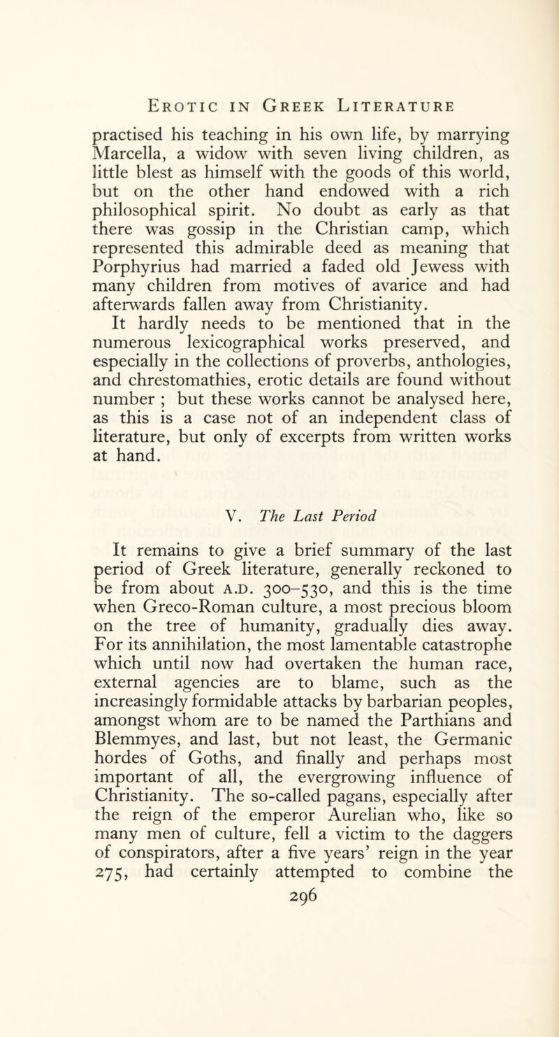 practised his teaching in his own life, by marrying Marcella, a widow with seven living children, as little blest as himself with the goods of this world, but on the other hand endowed with a rich philosophical spirit. No doubt as early as that there was gossip in the Christian camp, which represented this admirable deed as meaning that Porphyrius had married a faded old Jewess with many children from motives of avarice and had afterwards fallen away from Christianity. It hardly needs to be mentioned that in the numerous lexicographical works preserved, and especially in the collections of proverbs, anthologies, and chrestomathies, erotic details are found without number ; but these works cannot be analysed here, as this is a case not of an independent class of literature, but only of excerpts from written works at hand. V. The Last Period It remains to give a brief summary of the last period of Greek literature, generally reckoned to be from about a.d. 300-530, and this is the time when Greco-Roman culture, a most precious bloom on the tree of humanity, gradually dies away. For its annihilation, the most lamentable catastrophe which until now had overtaken the human race, external agencies are to blame, such as the increasingly formidable attacks by barbarian peoples, amongst whom are to be named the Parthians and Blemmyes, and last, but not least, the Germanic hordes of Goths, and finally and perhaps most important of all, the evergrowing influence of Christianity. The so-called pagans, especially after the reign of the emperor Aurelian who, like so many men of culture, fell a victim to the daggers of conspirators, after a five years’ reign in the year 275, had certainly attempted to combine the