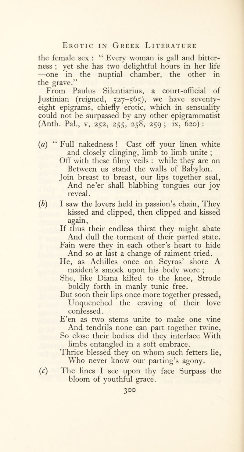 the female sex : “ Every woman is gall and bitter¬ ness ; yet she has two delightful hours in her life —one in the nuptial chamber, the other in the grave.” From Paulus Silentiarius, a court-official of Justinian (reigned, 527-565), we have seventy- eight epigrams, chiefly erotic, which in sensuality could not be surpassed by any other epigrammatist (Anth. Pal., v, 252, 255, 258, 259 ; ix, 620) : (a) “ Full nakedness ! Cast off your linen white and closely clinging, limb to limb unite ; Off with these filmy veils : while they are on Between us stand the walls of Babylon, join breast to breast, our lips together seal, And ne’er shall blabbing tongues our joy reveal. (b) I saw the lovers held in passion’s chain, They kissed and clipped, then clipped and kissed again, If thus their endless thirst they might abate And dull the torment of their parted state. Fain were they in each other’s heart to hide And so at last a change of raiment tried. He, as Achilles once on Scyros’ shore A maiden’s smock upon his body wore ; She, like Diana kilted to the knee, Strode boldly forth in manly tunic free. But soon their lips once more together pressed, Unquenched the craving of their love confessed. E’en as two stems unite to make one vine And tendrils none can part together twine, So close their bodies did they interlace With limbs entangled in a soft embrace. Thrice blessed they on whom such fetters lie, Who never know our parting’s agony. (c) The lines I see upon thy face Surpass the bloom of youthful grace.