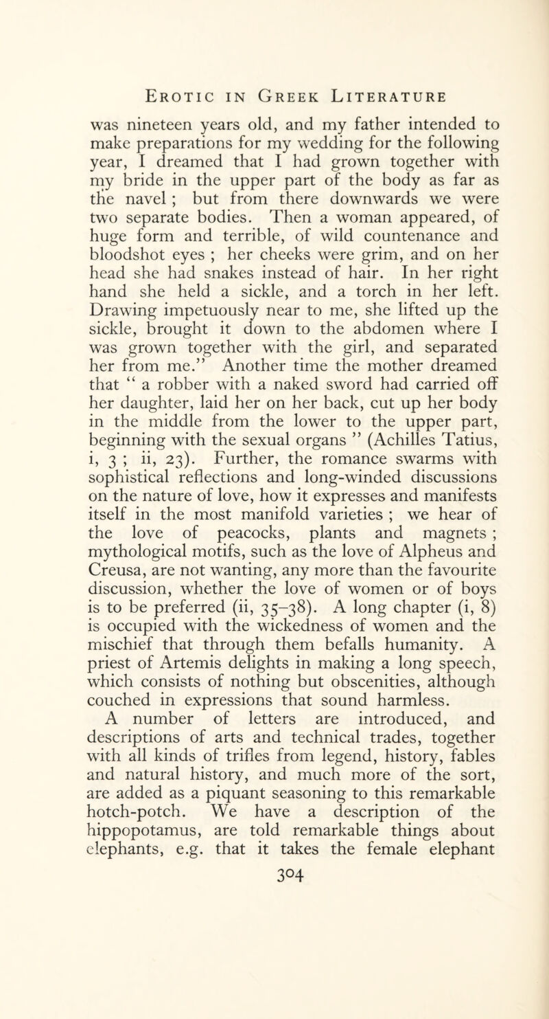 was nineteen years old, and my father intended to make preparations for my wedding for the following year, I dreamed that I had grown together with my bride in the upper part of the body as far as the navel ; but from there downwards we were two separate bodies. Then a woman appeared, of huge form and terrible, of wild countenance and bloodshot eyes ; her cheeks were grim, and on her head she had snakes instead of hair. In her right hand she held a sickle, and a torch in her left. Drawing impetuously near to me, she lifted up the sickle, brought it down to the abdomen where I was grown together with the girl, and separated her from me.” Another time the mother dreamed that “ a robber with a naked sword had carried off her daughter, laid her on her back, cut up her body in the middle from the lower to the upper part, beginning with the sexual organs ” (Achilles Tatius, i, 3 ; ii, 23). Further, the romance swarms with sophistical reflections and long-winded discussions on the nature of love, how it expresses and manifests itself in the most manifold varieties ; we hear of the love of peacocks, plants and magnets ; mythological motifs, such as the love of Alpheus and Creusa, are not wanting, any more than the favourite discussion, whether the love of women or of boys is to be preferred (ii, 35-38). A long chapter (i, 8) is occupied with the wickedness of women and the mischief that through them befalls humanity. A priest of Artemis delights in making a long speech, which consists of nothing but obscenities, although couched in expressions that sound harmless. A number of letters are introduced, and descriptions of arts and technical trades, together with all kinds of trifles from legend, history, fables and natural history, and much more of the sort, are added as a piquant seasoning to this remarkable hotch-potch. We have a description of the hippopotamus, are told remarkable things about elephants, e.g. that it takes the female elephant