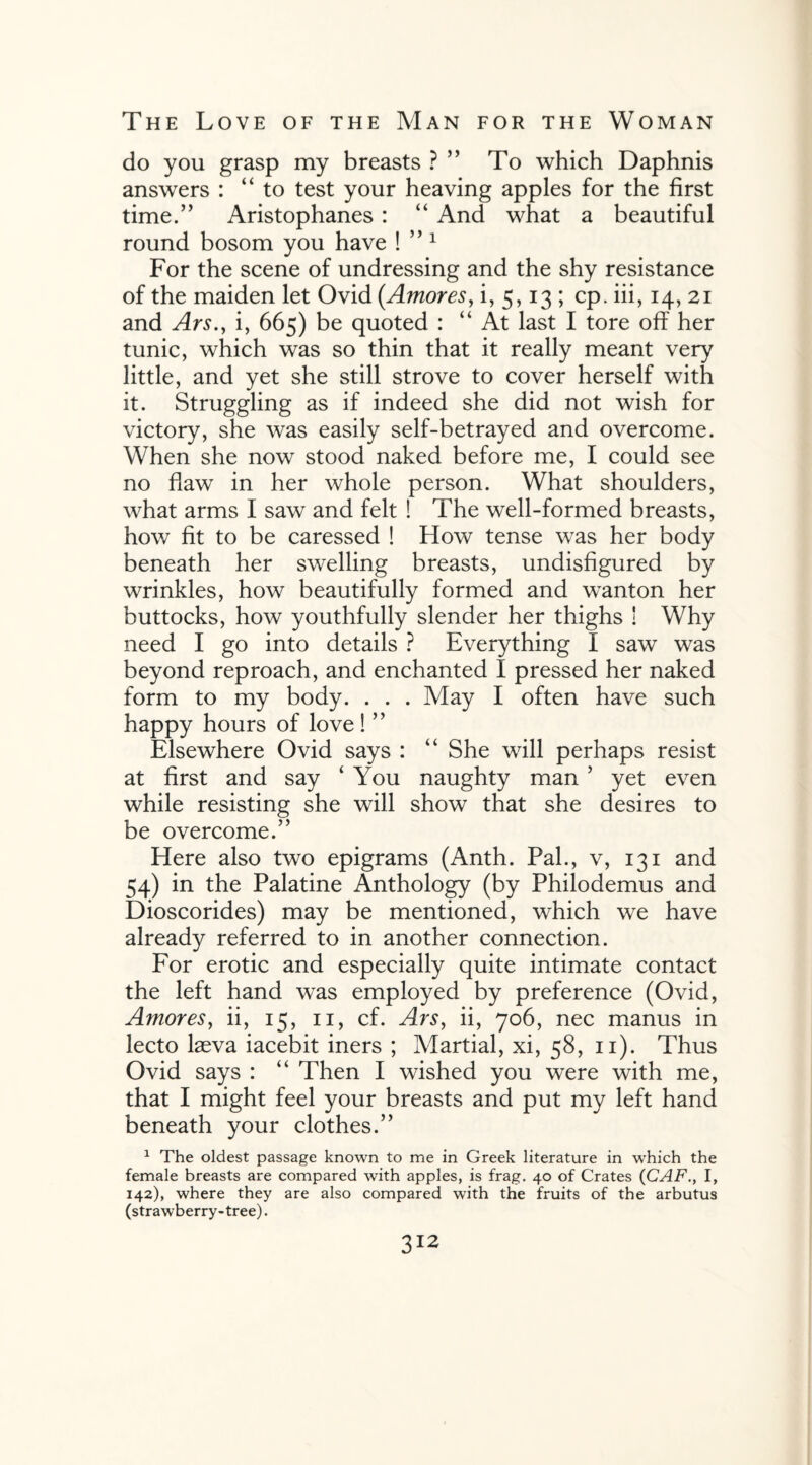 do you grasp my breasts ? To which Daphnis answers : “to test your heaving apples for the first time.” Aristophanes : “ And what a beautiful round bosom you have ! ” 1 For the scene of undressing and the shy resistance of the maiden let Ovid (Amores, i, 5,13 ; cp. iii, 14, 21 and Ars., i, 665) be quoted : “At last I tore off her tunic, which was so thin that it really meant very little, and yet she still strove to cover herself with it. Struggling as if indeed she did not wish for victory, she was easily self-betrayed and overcome. When she now stood naked before me, I could see no flaw in her whole person. What shoulders, what arms I saw and felt ! The well-formed breasts, how fit to be caressed ! How tense was her body beneath her swelling breasts, undisfigured by wrinkles, how beautifully formed and wanton her buttocks, how youthfully slender her thighs ! Why need I go into details ? Everything I saw was beyond reproach, and enchanted I pressed her naked form to my body. . . . May I often have such happy hours of love ! ” Elsewhere Ovid says : “ She will perhaps resist at first and say ‘ You naughty man ’ yet even while resisting she will show that she desires to be overcome.” Here also two epigrams (Anth. Pal., v, 131 and 54) in the Palatine Anthology (by Philodemus and Dioscorides) may be mentioned, which we have already referred to in another connection. For erotic and especially quite intimate contact the left hand was employed by preference (Ovid, Amores, ii, 15, 11, cf. Ars, ii, 706, nec manus in lecto Leva iacebit iners ; Martial, xi, 58, 11). Thus Ovid says : “ Then I wished you were with me, that I might feel your breasts and put my left hand beneath your clothes.” 1 The oldest passage known to me in Greek literature in which the female breasts are compared with apples, is frag. 40 of Crates (CAFI, 142), where they are also compared with the fruits of the arbutus (strawberry-tree).