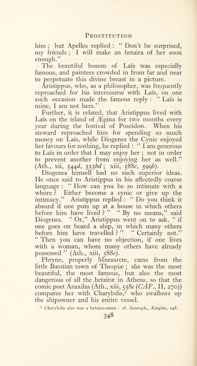 him ; but Apelles replied : “ Don’t be surprised, my friends ; I will make an hetaira of her soon enough.” The beautiful bosom of Lais was especially famous, and painters crowded in from far and near to perpetuate this divine breast in a picture. Aristippus, who, as a philosopher, was frequently reproached for his intercourse with Lais, on one such occasion made the famous reply : “ Lais is mine, I am not hers.” Further, it is related, that Aristippus lived with Lais on the island of /Egina for two months every year during the festival of Poseidon. When his steward reproached him for spending so much money on Lais, while Diogenes the Cynic enjoyed her favours for nothing, he replied : “ I am generous to Lais in order that I may enjoy her ; not in order to prevent another from enjoying her as well.” (Ath., xii, 544J, 555M; xiii, 588c, 5996). Diogenes himself had no such superior ideas. He once said to Aristippus in his affectedly coarse language : “ How can you be so intimate with a whore ? Either become a cynic or give up the intimacy.” Aristippus replied : “ Do you think it absurd if one puts up at a house in which others before him have lived ? ” “ By no means,” said Diogenes. “ Or,” Aristippus went on to ask, “ if one goes on board a ship, in which many others before him have travelled ? ” “ Certainly not.” “ Then you can have no objection, if one lives with a woman, whom many others have already possessed ” (Ath., xiii, 588^). Phryne, properly Mnesarete, came from the little Boeotian town of Thespiae ; she was the most beautiful, the most famous, but also the most dangerous of all the hetairae in Athens, so that the comic poet Anaxilas (Ath., xiii, 558c (CAF., II, 27°)) compares her with Charybdis,1 who swallows up the shipowner and his entire vessel. 1 Charybdis also was a hetaira-name : cf. Aristoph., Knights, 248.