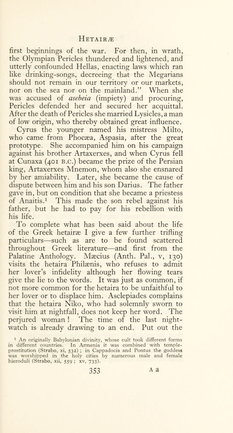 first beginnings of the war. For then, in wrath, the Olympian Pericles thundered and lightened, and utterly confounded Hellas, enacting laws which ran like drinking-songs, decreeing that the Megarians should not remain in our territory or our markets, nor on the sea nor on the mainland.” When she was accused of asebeia (impiety) and procuring, Pericles defended her and secured her acquittal. After the death of Pericles she married Lysicles, a man of low origin, who thereby obtained great influence. Cyrus the younger named his mistress Milto, who came from Phocaea, Aspasia, after the great prototype. She accompanied him on his campaign against his brother Artaxerxes, and when Cyrus fell at Cunaxa (401 b.c.) became the prize of the Persian king, Artaxerxes Mnemon, whom also she ensnared by her amiability. Later, she became the cause of dispute between him and his son Darius. The father gave in, but on condition that she became a priestess of Anaitis.1 This made the son rebel against his father, but he had to pay for his rebellion with his life. To complete what has been said about the life of the Greek hetairae I give a few further trifling particulars—such as are to be found scattered throughout Greek literature—and first from the Palatine Anthology. Maecius (Anth. Pal., v, 130) visits the hetaira Philaenis, who refuses to admit her lover’s infidelity although her flowing tears give the lie to the words. It was just as common, if not more common for the hetaira to be unfaithful to her lover or to displace him. Asclepiades complains that the hetaira Niko, who had solemnly sworn to visit him at nightfall, does not keep her word. The perjured woman ! The time of the last night- watch is already drawing to an end. Put out the 1 An originally Babylonian divinity, whose cult took different forms in different countries. In Armenia it was combined with temple- prostitution (Strabo, xi, 532) ; in Cappadocia and Pontus the goddess was worshipped in the holy cities by numerous male and female hieroduli (Strabo, xii, 559 ; xv, 733).