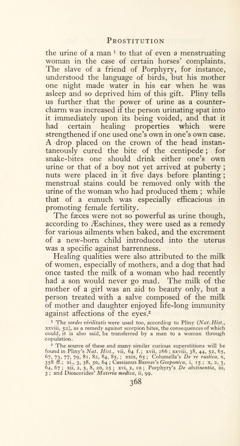 the urine of a man 1 to that of even a menstruating woman in the case of certain horses’ complaints. The slave of a friend of Porphyry, for instance, understood the language of birds, but his mother one night made water in his ear when he was asleep and so deprived him of this gift. Pliny tells us further that the power of urine as a counter¬ charm was increased if the person urinating spat into it immediately upon its being voided, and that it had certain healing properties which were strengthened if one used one’s own in one’s own case. A drop placed on the crown of the head instan¬ taneously cured the bite of the centipede ; for snake-bites one should drink either one’s own urine or that of a boy not yet arrived at puberty ; nuts were placed in it five days before planting ; menstrual stains could be removed only with the urine of the woman who had produced them ; while that of a eunuch was especially efficacious in promoting female fertility. The faeces were not so powerful as urine though, according to /Eschines, they were used as a remedy for various ailments when baked, and the excrement of a new-born child introduced into the uterus was a specific against barrenness. Healing qualities were also attributed to the milk of women, especially of mothers, and a dog that had once tasted the milk of a woman who had recently had a son would never go mad. The milk of the mother of a girl was an aid to beauty only, but a person treated with a salve composed of the milk of mother and daughter enjoyed life-long immunity against affections of the eyes.2 1 The sordes virilitatis were used too, according to Pliny (Nat. Hist., xxviii, 52), as a remedy against scorpion bites, the consequences of which could, it is also said, be transferred by a man to a woman through copulation. 2 The source of these and many similar curious superstitions will be found in Pliny’s Nat. Hist., vii, 64 f.; xvii, 266 ; xxviii, 38, 44, 52, 65, 67, 73, 77, 79, 81, 82, 84, 85, ; xxix, 65 ; Columella’s De re rustica, x, 358 ff.; xi., 3, 38, 50, 64 ; Cassianus Bassus’s Geoponica, i, 15 ; x, 2, 3, 64, 67 ; xii, 2, 5, 8, 20, 25 ; xvi, 2, 10 ; Porphyry’s De abstinentia, iii, 3 ; and Dioscorides’ Materia medica, ii, 99.