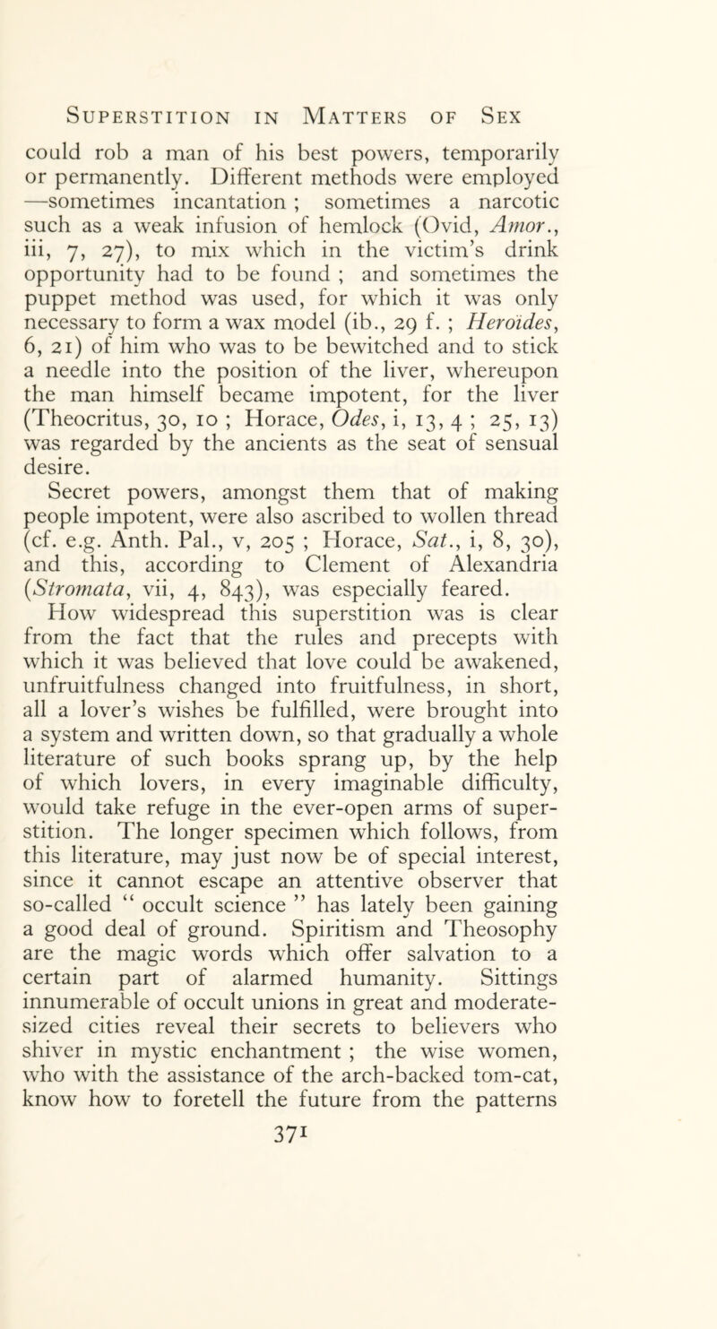 could rob a man of his best powers, temporarily or permanently. Different methods were employed —sometimes incantation ; sometimes a narcotic such as a weak infusion of hemlock (Ovid, Amor., iii, 7, 27), to mix which in the victim’s drink opportunity had to be found ; and sometimes the puppet method was used, for which it was only necessary to form a wax model (ib., 29 f. ; Heroides, 6, 21) of him who was to be bewitched and to stick a needle into the position of the liver, whereupon the man himself became impotent, for the liver (Theocritus, 30, 10 ; Horace, Odes, i, 13, 4 ; 25, 13) was regarded by the ancients as the seat of sensual desire. Secret powers, amongst them that of making people impotent, were also ascribed to wollen thread (cf. e.g. Anth. Pal., v, 205 ; Horace, Sat., i, 8, 30), and this, according to Clement of Alexandria [Stromata, vii, 4, 843), was especially feared. How widespread this superstition was is clear from the fact that the rules and precepts with which it was believed that love could be awakened, unfruitfulness changed into fruitfulness, in short, all a lover’s wishes be fulfilled, were brought into a system and written down, so that gradually a whole literature of such books sprang up, by the help of which lovers, in every imaginable difficulty, would take refuge in the ever-open arms of super¬ stition. The longer specimen which follows, from this literature, may just now be of special interest, since it cannot escape an attentive observer that so-called “ occult science ” has lately been gaining a good deal of ground. Spiritism and Theosophy are the magic words which offer salvation to a certain part of alarmed humanity. Sittings innumerable of occult unions in great and moderate¬ sized cities reveal their secrets to believers who shiver in mystic enchantment ; the wise women, who with the assistance of the arch-backed tom-cat, know how to foretell the future from the patterns