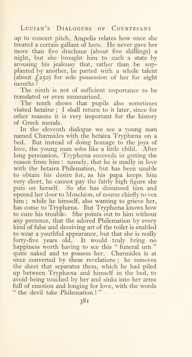 up to concert pitch, Ampelis relates how once she treated a certain gallant of hers. He never gave her more than five drachmae (about five shillings) a night, but she brought him to such a state by arousing his jealousy that, rather than be sup¬ planted by another, he parted with a whole talent (about /250) for sole possession of her for eight months ! The ninth is not of sufficient importance to be translated or even summarized. The tenth shows that pupils also sometimes visited hetairae ; I shall return to it later, since for other reasons it is very important for the history of Greek morals. In the eleventh dialogue we see a young man named Charmides with the hetaira Tryphaena on a bed. But instead of doing homage to the joys of love, the young man sobs like a little child. After long persuasion, Tryphaena succeeds in getting the reason from him : namely, that he is madly in love with the hetaira Philemation, but has been unable to obtain his desire for, as his papa keeps him very short, he cannot pay the fairly high figure she puts on herself. So she has dismissed him and opened her door to Moschion, of course chiefly to vex him ; while he himself, also wanting to grieve her, has come to Tryphaena. But Tryphaena knows how to cure his trouble. She points out to him without any pretence, that the adored Philemation by every kind of false and deceiving art of the toilet is enabled to wear a youthful appearance, but that she is really forty-five years old. It would truly bring no happiness worth having to see this “ funeral urn ” quite naked and to possess her. Charmides is at once converted by these revelations ; he removes the sheet that separates them, which he had piled up between Tryphaena and himself in the bed, to avoid being touched by her and sinks into her arms full of emotion and longing for love, with the words “ the devil take Philemation ! ” 3Sl