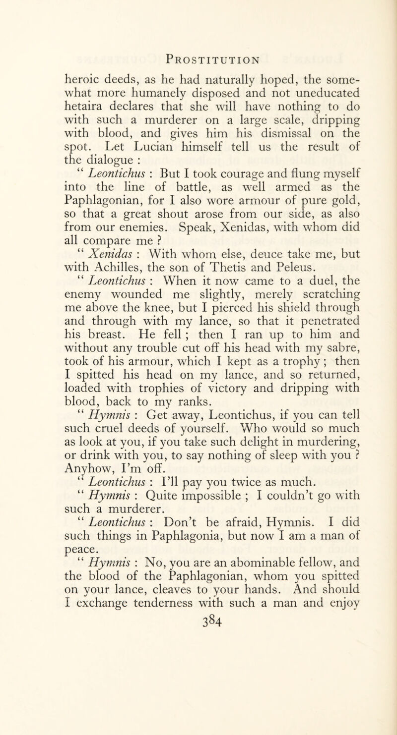 heroic deeds, as he had naturally hoped, the some¬ what more humanely disposed and not uneducated hetaira declares that she will have nothing to do with such a murderer on a large scale, dripping with blood, and gives him his dismissal on the spot. Let Lucian himself tell us the result of the dialogue : “ Leontichus : But I took courage and flung myself into the line of battle, as well armed as the Paphlagonian, for I also wore armour of pure gold, so that a great shout arose from our side, as also from our enemies. Speak, Xenidas, with whom did all compare me ? “ Xenidas : With whom else, deuce take me, but with Achilles, the son of Thetis and Peleus. “ Leontichus : When it now came to a duel, the enemy wounded me slightly, merely scratching me above the knee, but I pierced his shield through and through with my lance, so that it penetrated his breast. He fell ; then I ran up to him and without any trouble cut off his head with my sabre, took of his armour, which I kept as a trophy ; then I spitted his head on my lance, and so returned, loaded with trophies of victory and dripping with blood, back to my ranks. “ Hymnis : Get away, Leontichus, if you can tell such cruel deeds of yourself. Who would so much as look at you, if you take such delight in murdering, or drink with you, to say nothing of sleep with you ? Anyhow, I’m off. “ Leontichus : I’ll pay you twice as much. “ Hymnis : Quite impossible ; I couldn’t go with such a murderer. “ Leontichus : Don’t be afraid, Plymnis. I did such things in Paphlagonia, but now I am a man of peace. “ Hymnis : No, you are an abominable fellow, and the blood of the Paphlagonian, whom you spitted on your lance, cleaves to your hands. And should I exchange tenderness with such a man and enjoy