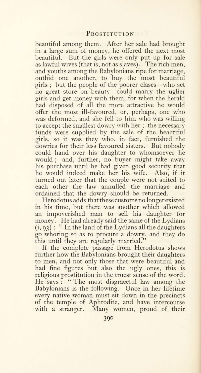 beautiful among them. After her sale had brought in a large sum of money, he offered the next most beautiful. But the girls were only put up for sale as lawful wives (that is, not as slaves). The rich men, and youths among the Babylonians ripe for marriage, outbid one another, to buy the most beautiful girls ; but the people of the poorer clases—who set no great store on beauty—could marry the uglier girls and get money with them, for when the herald had disposed of all the more attractive he would offer the most ill-favoured, or, perhaps, one who was deformed, and she fell to him who was willing to accept the smallest dowry with her ; the necessary funds were supplied by the sale of the beautiful girls, so it was they who, in fact, furnished the dowries for their less favoured sisters. But nobody could hand over his daughter to whomsoever he would ; and, further, no buyer might take away his purchase until he had given good security that he would indeed make her his wife. Also, if it turned out later that the couple were not suited to each other the law annulled the marriage and ordained that the dowry should be returned. Herodotus adds that these customs no longer existed in his time, but there was another which allowed an impoverished man to sell his daughter for money. He had already said the same of the Lydians (i, 93) : “ In the land of the Lydians all the daughters go whoring so as to procure a dowry, and they do this until they are regularly married.” If the complete passage from Herodotus shows further how the Babylonians brought their daughters to men, and not only those that were beautiful and had fine figures but also the ugly ones, this is religious prostitution in the truest sense of the word. He says : “ The most disgraceful law among the Babylonians is the following. Once in her lifetime every native woman must sit down in the precincts of the temple of Aphrodite, and have intercourse with a stranger. Many women, proud of their 39°