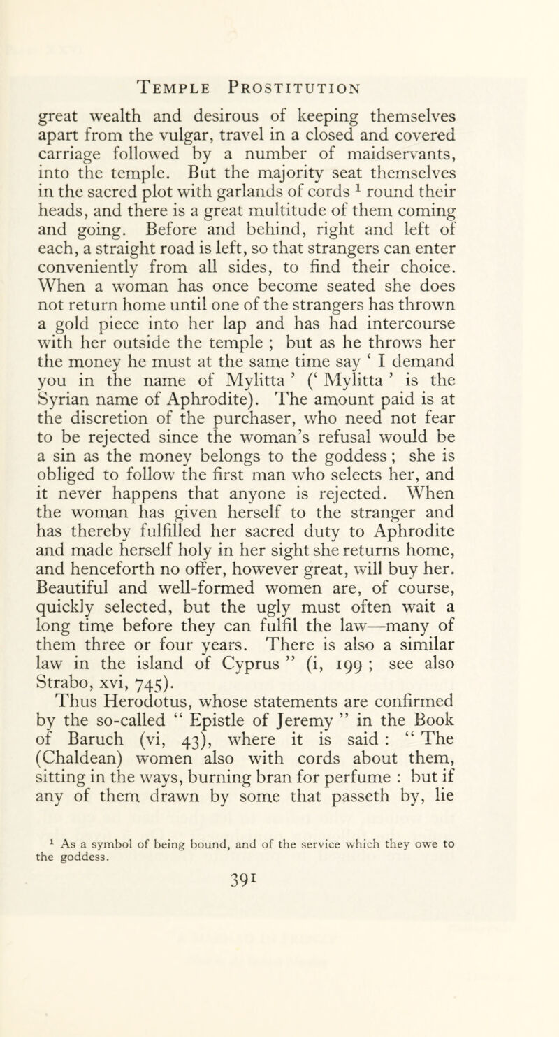 great wealth and desirous of keeping themselves apart from the vulgar, travel in a closed and covered carriage followed by a number of maidservants, into the temple. But the majority seat themselves in the sacred plot with garlands of cords 1 round their heads, and there is a great multitude of them coming and going. Before and behind, right and left of each, a straight road is left, so that strangers can enter conveniently from all sides, to find their choice. When a woman has once become seated she does not return home until one of the strangers has thrown a gold piece into her lap and has had intercourse with her outside the temple ; but as he throws her the money he must at the same time say ‘ I demand you in the name of Mylitta ’ (‘ Mylitta ’ is the Syrian name of Aphrodite). The amount paid is at the discretion of the purchaser, who need not fear to be rejected since the woman’s refusal would be a sin as the money belongs to the goddess; she is obliged to follow the first man who selects her, and it never happens that anyone is rejected. When the woman has given herself to the stranger and has thereby fulfilled her sacred duty to Aphrodite and made herself holy in her sight she returns home, and henceforth no offer, however great, will buy her. Beautiful and well-formed women are, of course, quickly selected, but the ugly must often wait a long time before they can fulfil the law—many of them three or four years. There is also a similar law in the island of Cyprus ” (i, 199 ; see also Strabo, xvi, 745). Thus Herodotus, whose statements are confirmed by the so-called “ Epistle of Jeremy ” in the Book of Baruch (vi, 43), where it is said : “ The (Chaldean) women also with cords about them, sitting in the ways, burning bran for perfume : but if any of them drawn by some that passeth by, lie 1 As a symbol of being bound, and of the service which they owe to the goddess.
